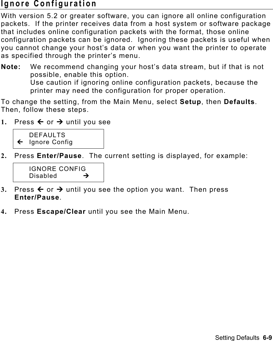 Setting Defaults  6-9 Ignore Configuration With version 5.2 or greater software, you can ignore all online configuration packets.  If the printer receives data from a host system or software package that includes online configuration packets with the format, those online configuration packets can be ignored.  Ignoring these packets is useful when you cannot change your host’s data or when you want the printer to operate as specified through the printer’s menu. Note:  We recommend changing your host’s data stream, but if that is not possible, enable this option.   Use caution if ignoring online configuration packets, because the printer may need the configuration for proper operation. To change the setting, from the Main Menu, select Setup, then Defaults.  Then, follow these steps. 1.  Press » or ¼ until you see  DEFAULTS » Ignore Config 2.  Press Enter/Pause.  The current setting is displayed, for example:  IGNORE CONFIG  Disabled   ¼ 3.  Press » or ¼ until you see the option you want.  Then press Enter/Pause.   4.  Press Escape/Clear until you see the Main Menu.   