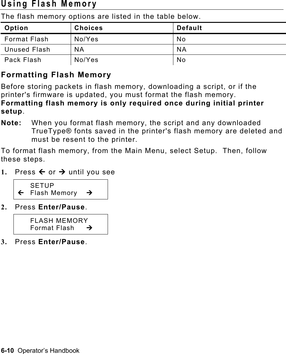 6-10  Operator’s Handbook Using Flash Memory   The flash memory options are listed in the table below. Option Choices  Default Format Flash  No/Yes  No Unused Flash  NA  NA Pack Flash  No/Yes  No Formatting Flash Memory Before storing packets in flash memory, downloading a script, or if the printer&apos;s firmware is updated, you must format the flash memory.  Formatting flash memory is only required once during initial printer setup.   Note:  When you format flash memory, the script and any downloaded TrueType® fonts saved in the printer&apos;s flash memory are deleted and must be resent to the printer. To format flash memory, from the Main Menu, select Setup.  Then, follow these steps. 1.  Press » or ¼ until you see  SETUP » Flash Memory  ¼ 2.  Press Enter/Pause.    FLASH MEMORY  Format Flash ¼ 3.  Press Enter/Pause.   