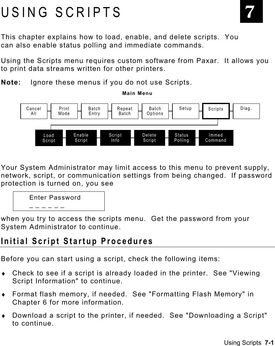 Using Scripts  7-1 USING SCRIPTS This chapter explains how to load, enable, and delete scripts.  You can also enable status polling and immediate commands. Using the Scripts menu requires custom software from Paxar.  It allows you to print data streams written for other printers.  Note:  Ignore these menus if you do not use Scripts. Main Menu  Your System Administrator may limit access to this menu to prevent supply, network, script, or communication settings from being changed.  If password protection is turned on, you see  Enter Password   _ _ _ _ _ _  when you try to access the scripts menu.  Get the password from your System Administrator to continue. Initial Script Startup Procedures     Before you can start using a script, check the following items: ♦  Check to see if a script is already loaded in the printer.  See &quot;Viewing Script Information&quot; to continue. ♦  Format flash memory, if needed.  See &quot;Formatting Flash Memory&quot; in Chapter 6 for more information. ♦  Download a script to the printer, if needed.  See &quot;Downloading a Script&quot; to continue. 7CancelAllPrint ModeRepeat BatchLoad ScriptEnable Script SetupScript InfoDelete ScriptStatus PollingScripts Diag.Batch Entry Batch OptionsImmed Command