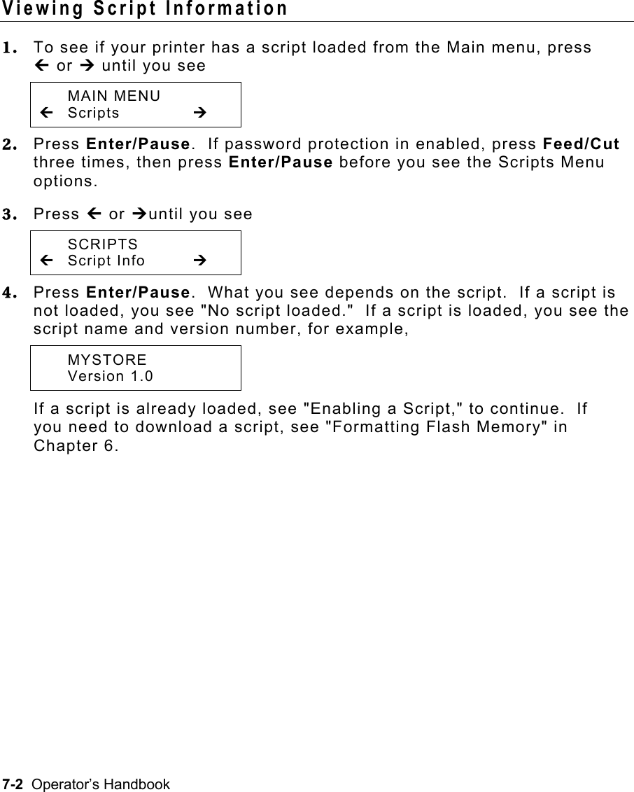 7-2  Operator’s Handbook Viewing Script Information   1.  To see if your printer has a script loaded from the Main menu, press » or ¼ until you see  MAIN MENU » Scripts    ¼ 2.  Press Enter/Pause.  If password protection in enabled, press Feed/Cut three times, then press Enter/Pause before you see the Scripts Menu options.   3.  Press » or ¼until you see  SCRIPTS » Script Info  ¼ 4.  Press Enter/Pause.  What you see depends on the script.  If a script is not loaded, you see &quot;No script loaded.&quot;  If a script is loaded, you see the script name and version number, for example,   MYSTORE  Version 1.0   If a script is already loaded, see &quot;Enabling a Script,&quot; to continue.  If you need to download a script, see &quot;Formatting Flash Memory&quot; in Chapter 6. 