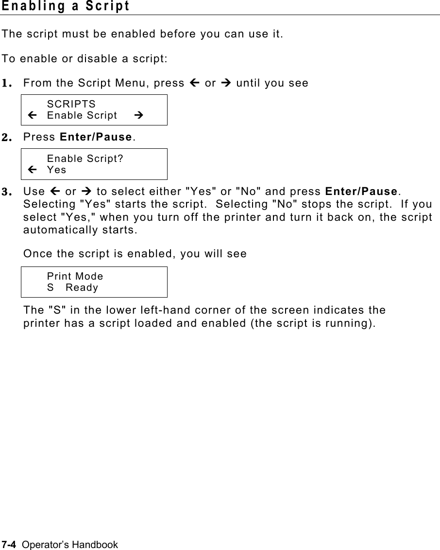 7-4  Operator’s Handbook Enabling a Script   The script must be enabled before you can use it. To enable or disable a script: 1.  From the Script Menu, press » or ¼ until you see  SCRIPTS » Enable Script  ¼ 2.  Press Enter/Pause.    Enable Script? » Yes   3.  Use » or ¼ to select either &quot;Yes&quot; or &quot;No&quot; and press Enter/Pause.  Selecting &quot;Yes&quot; starts the script.  Selecting &quot;No&quot; stops the script.  If you select &quot;Yes,&quot; when you turn off the printer and turn it back on, the script automatically starts. Once the script is enabled, you will see  Print Mode  S Ready   The &quot;S&quot; in the lower left-hand corner of the screen indicates the printer has a script loaded and enabled (the script is running). 