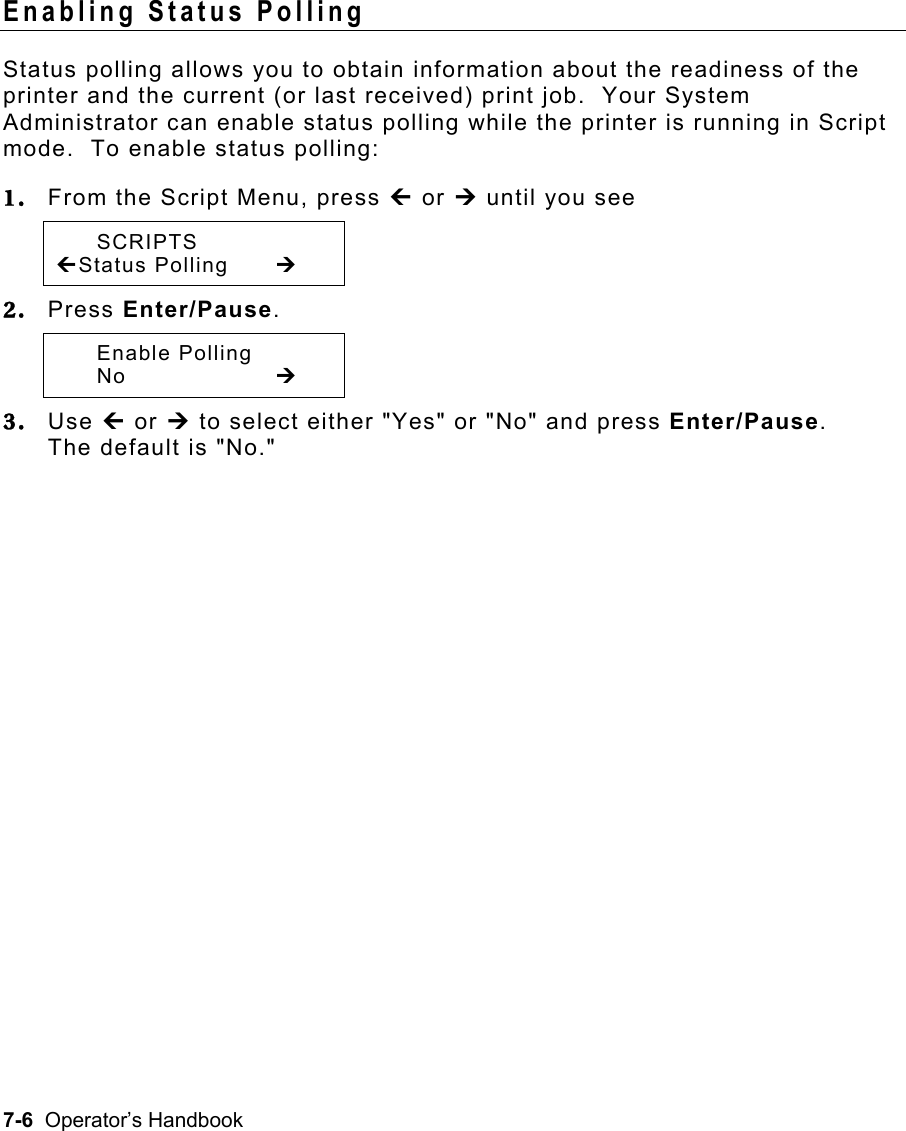 7-6  Operator’s Handbook Enabling Status Polling   Status polling allows you to obtain information about the readiness of the printer and the current (or last received) print job.  Your System Administrator can enable status polling while the printer is running in Script mode.  To enable status polling: 1.  From the Script Menu, press » or ¼ until you see  SCRIPTS »Status Polling  ¼  2.  Press Enter/Pause.  Enable Polling  No     ¼ 3.  Use » or ¼ to select either &quot;Yes&quot; or &quot;No&quot; and press Enter/Pause.   The default is &quot;No.&quot; 