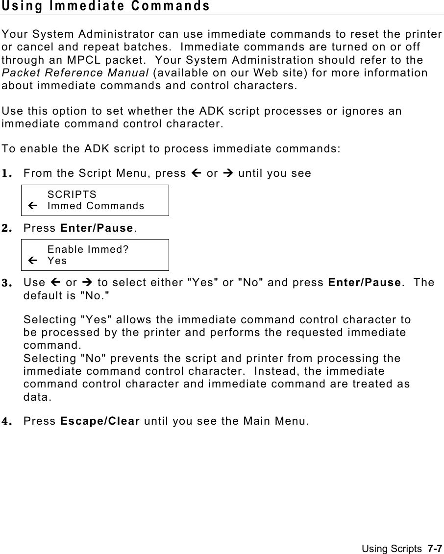 Using Scripts  7-7 Using Immediate Commands   Your System Administrator can use immediate commands to reset the printer or cancel and repeat batches.  Immediate commands are turned on or off through an MPCL packet.  Your System Administration should refer to the Packet Reference Manual (available on our Web site) for more information about immediate commands and control characters. Use this option to set whether the ADK script processes or ignores an immediate command control character. To enable the ADK script to process immediate commands: 1.  From the Script Menu, press » or ¼ until you see  SCRIPTS » Immed Commands   2.  Press Enter/Pause.    Enable Immed? » Yes   3.  Use » or ¼ to select either &quot;Yes&quot; or &quot;No&quot; and press Enter/Pause.  The default is &quot;No.&quot; Selecting &quot;Yes&quot; allows the immediate command control character to be processed by the printer and performs the requested immediate command.   Selecting &quot;No&quot; prevents the script and printer from processing the immediate command control character.  Instead, the immediate command control character and immediate command are treated as data. 4.  Press Escape/Clear until you see the Main Menu. 