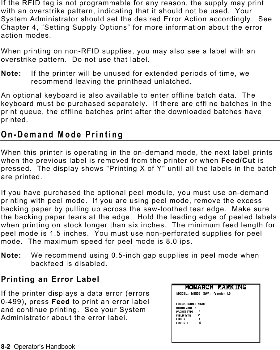 8-2  Operator’s Handbook If the RFID tag is not programmable for any reason, the supply may print with an overstrike pattern, indicating that it should not be used.  Your System Administrator should set the desired Error Action accordingly.  See Chapter 4, “Setting Supply Options” for more information about the error action modes. When printing on non-RFID supplies, you may also see a label with an overstrike pattern.  Do not use that label.   Note:  If the printer will be unused for extended periods of time, we recommend leaving the printhead unlatched.  An optional keyboard is also available to enter offline batch data.  The keyboard must be purchased separately.  If there are offline batches in the print queue, the offline batches print after the downloaded batches have printed. On-Demand Mode Printing   When this printer is operating in the on-demand mode, the next label prints when the previous label is removed from the printer or when Feed/Cut is pressed.  The display shows &quot;Printing X of Y&quot; until all the labels in the batch are printed. If you have purchased the optional peel module, you must use on-demand printing with peel mode.  If you are using peel mode, remove the excess backing paper by pulling up across the saw-toothed tear edge.  Make sure the backing paper tears at the edge.  Hold the leading edge of peeled labels when printing on stock longer than six inches.  The minimum feed length for peel mode is 1.5 inches.  You must use non-perforated supplies for peel mode.  The maximum speed for peel mode is 8.0 ips. Note:  We recommend using 0.5-inch gap supplies in peel mode when backfeed is disabled. Printing an Error Label If the printer displays a data error (errors 0-499), press Feed to print an error label  and continue printing.  See your System  Administrator about the error label. 