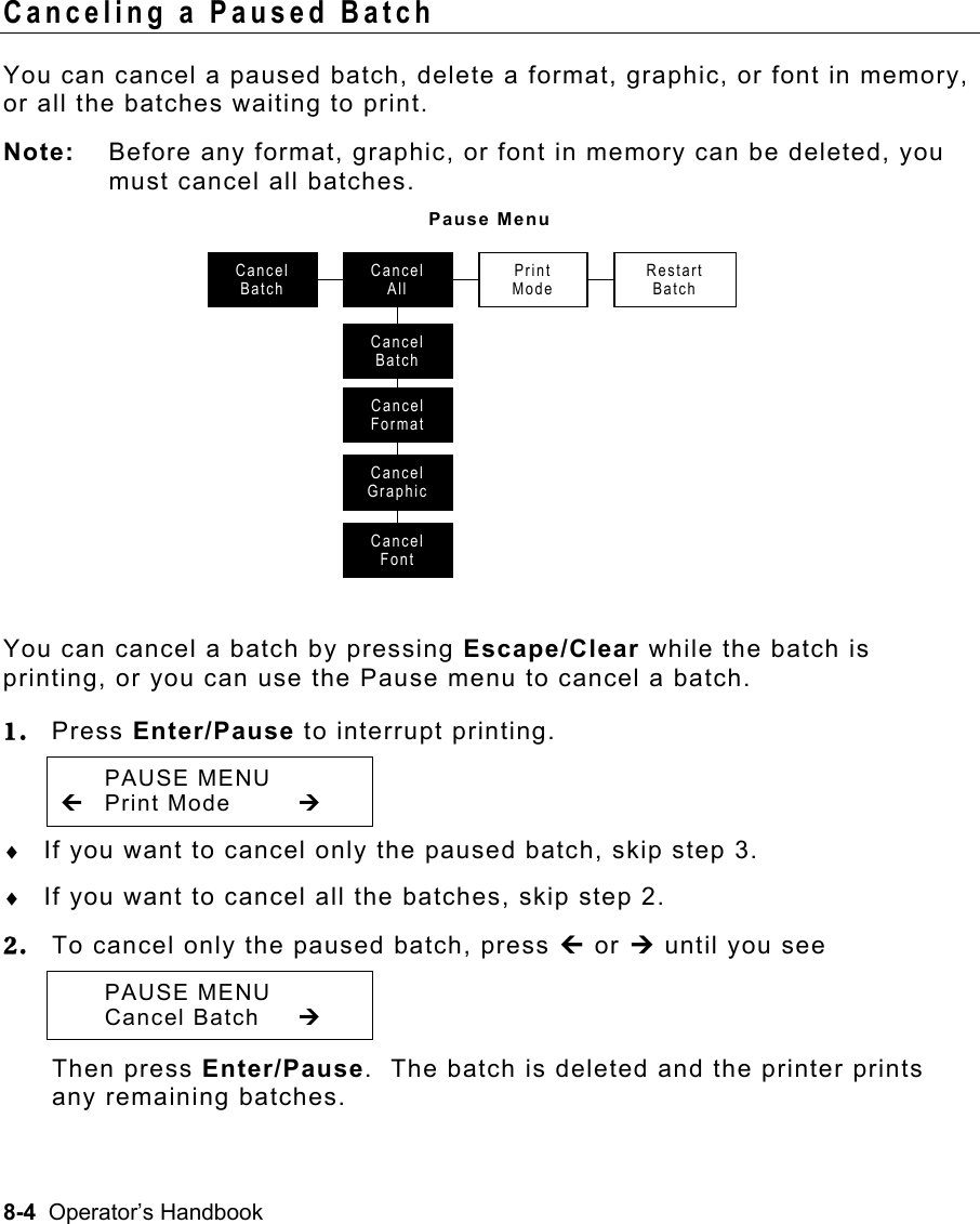 8-4  Operator’s Handbook Canceling a Paused Batch   You can cancel a paused batch, delete a format, graphic, or font in memory, or all the batches waiting to print. Note:  Before any format, graphic, or font in memory can be deleted, you must cancel all batches. Pause Menu  You can cancel a batch by pressing Escape/Clear while the batch is printing, or you can use the Pause menu to cancel a batch. 1.  Press Enter/Pause to interrupt printing.   PAUSE MENU » Print Mode  ¼ ♦  If you want to cancel only the paused batch, skip step 3. ♦  If you want to cancel all the batches, skip step 2. 2.  To cancel only the paused batch, press » or ¼ until you see  PAUSE MENU  Cancel Batch ¼ Then press Enter/Pause.  The batch is deleted and the printer prints any remaining batches. Cancel BatchCancel AllPrint ModeRestart BatchCancel BatchCancel FormatCancel GraphicCancel Font