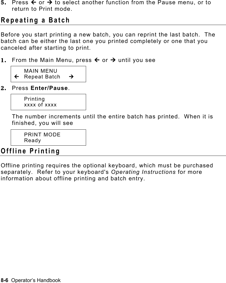 8-6  Operator’s Handbook 5.  Press » or ¼ to select another function from the Pause menu, or to return to Print mode. Repeating a Batch   Before you start printing a new batch, you can reprint the last batch.  The batch can be either the last one you printed completely or one that you canceled after starting to print. 1.  From the Main Menu, press » or ¼ until you see  MAIN MENU » Repeat Batch  ¼ 2.  Press Enter/Pause.   Printing   xxxx of xxxx   The number increments until the entire batch has printed.  When it is finished, you will see  PRINT MODE  Ready Offline Printing   Offline printing requires the optional keyboard, which must be purchased separately.  Refer to your keyboard&apos;s Operating Instructions for more information about offline printing and batch entry. 