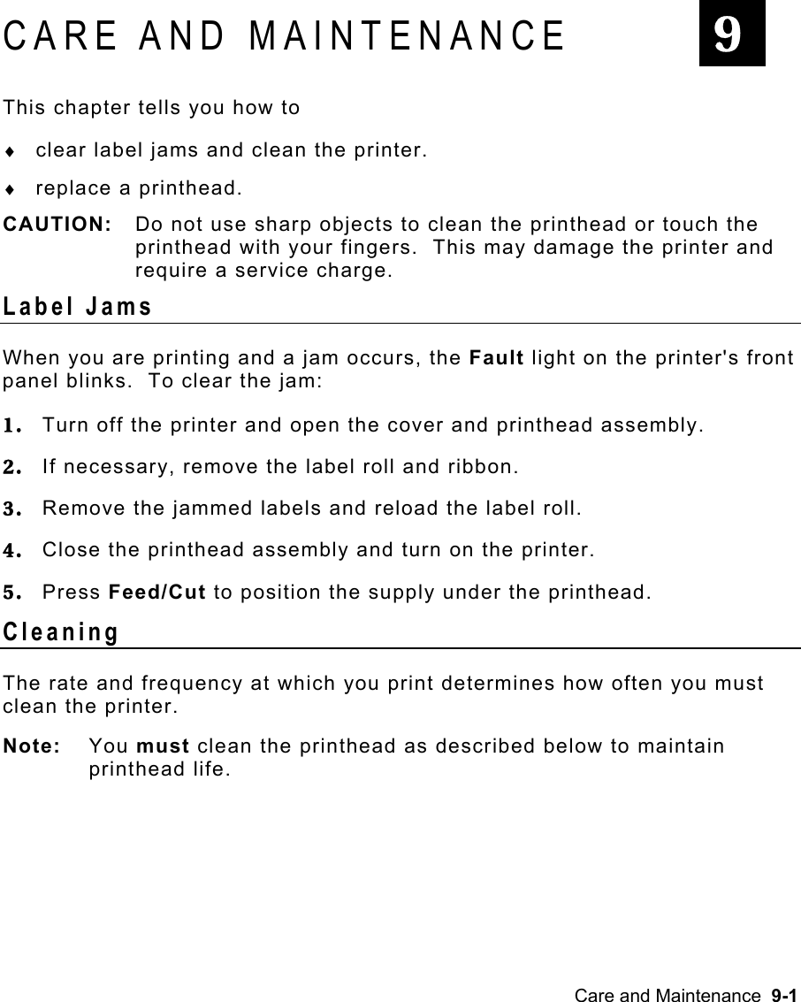 Care and Maintenance  9-1 CARE AND MAINTENANCE This chapter tells you how to ♦  clear label jams and clean the printer. ♦  replace a printhead. CAUTION:  Do not use sharp objects to clean the printhead or touch the printhead with your fingers.  This may damage the printer and require a service charge. Label Jams   When you are printing and a jam occurs, the Fault light on the printer&apos;s front panel blinks.  To clear the jam: 1.  Turn off the printer and open the cover and printhead assembly. 2.  If necessary, remove the label roll and ribbon. 3.  Remove the jammed labels and reload the label roll. 4.  Close the printhead assembly and turn on the printer. 5.  Press Feed/Cut to position the supply under the printhead. Cleaning  The rate and frequency at which you print determines how often you must clean the printer.   Note: You must clean the printhead as described below to maintain printhead life. 9