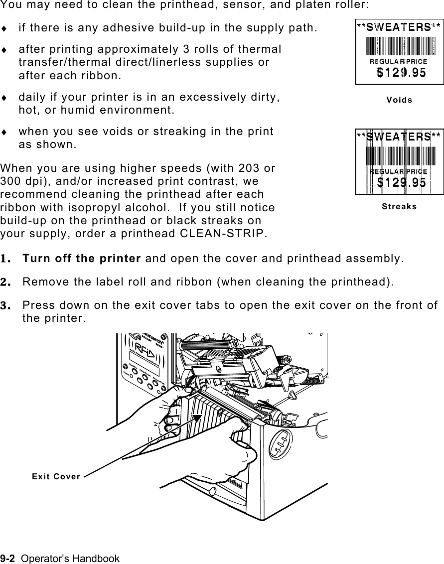 9-2  Operator’s Handbook You may need to clean the printhead, sensor, and platen roller: ♦  if there is any adhesive build-up in the supply path. ♦  after printing approximately 3 rolls of thermal transfer/thermal direct/linerless supplies or  after each ribbon. ♦  daily if your printer is in an excessively dirty,  hot, or humid environment. ♦  when you see voids or streaking in the print  as shown. When you are using higher speeds (with 203 or  300 dpi), and/or increased print contrast, we  recommend cleaning the printhead after each  ribbon with isopropyl alcohol.  If you still notice  build-up on the printhead or black streaks on  your supply, order a printhead CLEAN-STRIP. 1.  Turn off the printer and open the cover and printhead assembly. 2.  Remove the label roll and ribbon (when cleaning the printhead). 3.  Press down on the exit cover tabs to open the exit cover on the front of the printer.  VoidsStreaks Exit Cover 