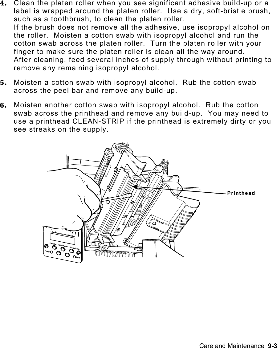 Care and Maintenance  9-3 4.  Clean the platen roller when you see significant adhesive build-up or a label is wrapped around the platen roller.  Use a dry, soft-bristle brush, such as a toothbrush, to clean the platen roller.   If the brush does not remove all the adhesive, use isopropyl alcohol on the roller.  Moisten a cotton swab with isopropyl alcohol and run the cotton swab across the platen roller.  Turn the platen roller with your finger to make sure the platen roller is clean all the way around.   After cleaning, feed several inches of supply through without printing to remove any remaining isopropyl alcohol. 5.  Moisten a cotton swab with isopropyl alcohol.  Rub the cotton swab across the peel bar and remove any build-up.  6.  Moisten another cotton swab with isopropyl alcohol.  Rub the cotton swab across the printhead and remove any build-up.  You may need to use a printhead CLEAN-STRIP if the printhead is extremely dirty or you see streaks on the supply. Printhead 