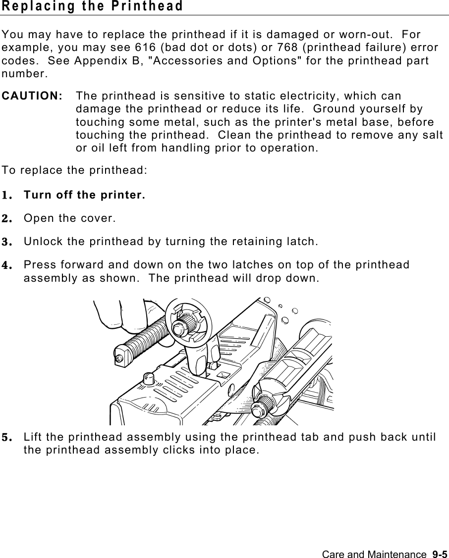 Care and Maintenance  9-5 Replacing the Printhead   You may have to replace the printhead if it is damaged or worn-out.  For example, you may see 616 (bad dot or dots) or 768 (printhead failure) error codes.  See Appendix B, &quot;Accessories and Options&quot; for the printhead part number. CAUTION:  The printhead is sensitive to static electricity, which can damage the printhead or reduce its life.  Ground yourself by touching some metal, such as the printer&apos;s metal base, before touching the printhead.  Clean the printhead to remove any salt or oil left from handling prior to operation. To replace the printhead: 1.  Turn off the printer. 2.  Open the cover. 3.  Unlock the printhead by turning the retaining latch. 4.  Press forward and down on the two latches on top of the printhead assembly as shown.  The printhead will drop down. 5.  Lift the printhead assembly using the printhead tab and push back until the printhead assembly clicks into place. 