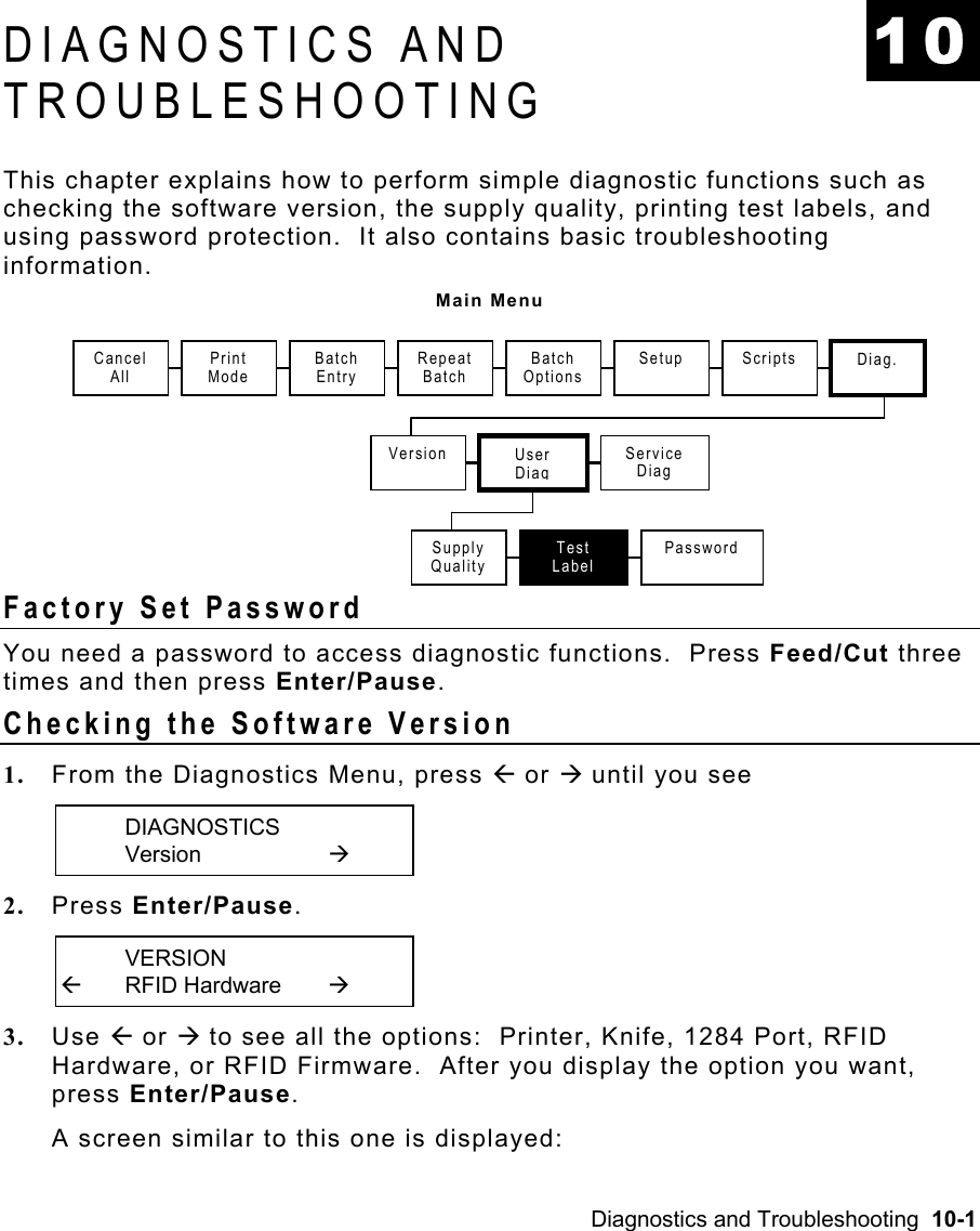 Diagnostics and Troubleshooting  10-1 DIAGNOSTICS AND TROUBLESHOOTING This chapter explains how to perform simple diagnostic functions such as checking the software version, the supply quality, printing test labels, and using password protection.  It also contains basic troubleshooting information. Main Menu Factory Set Password   You need a password to access diagnostic functions.  Press Feed/Cut three times and then press Enter/Pause. Checking the Software Version   1.  From the Diagnostics Menu, press Å or Æ until you see  DIAGNOSTICS  Version   Æ 2.  Press Enter/Pause.    VERSION Å RFID Hardware  Æ 3.  Use Å or Æ to see all the options:  Printer, Knife, 1284 Port, RFID Hardware, or RFID Firmware.  After you display the option you want, press Enter/Pause.   A screen similar to this one is displayed: 10 Cancel  All Print Mode Repeat Batch Version User Diag Setup Service Diag Scripts  Diag. Batch Entry Batch OptionsSupply Quality Test Label Password 