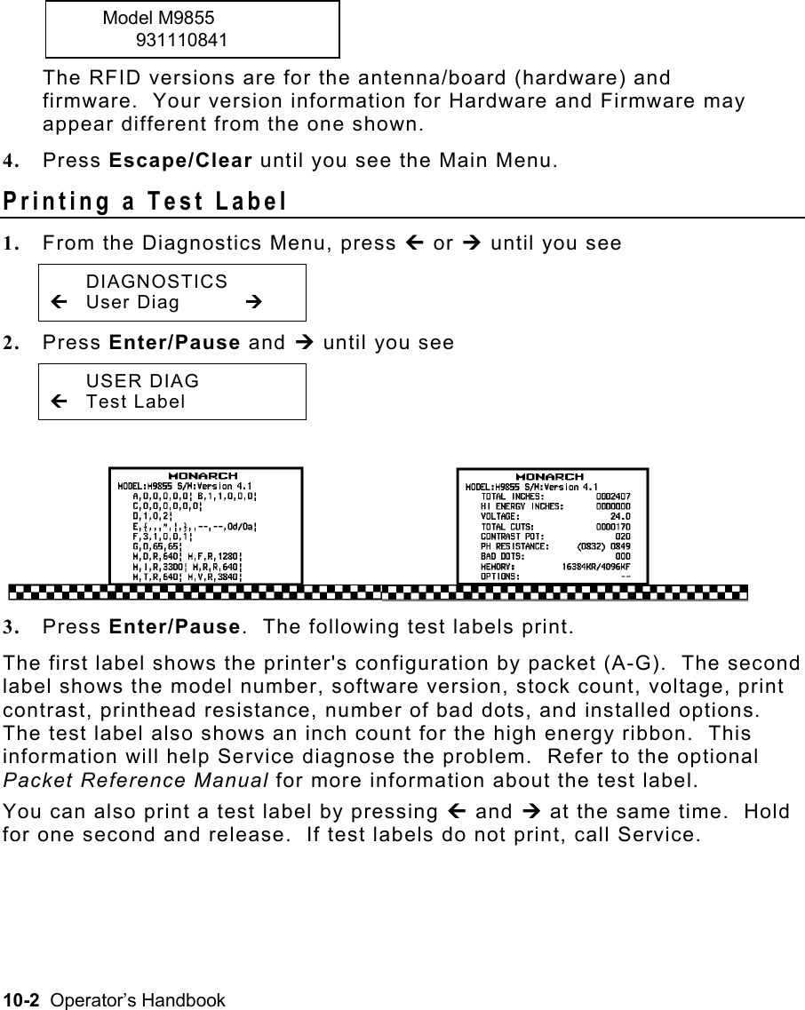 10-2  Operator’s Handbook  Model M9855   931110841 The RFID versions are for the antenna/board (hardware) and firmware.  Your version information for Hardware and Firmware may appear different from the one shown. 4.  Press Escape/Clear until you see the Main Menu. Printing a Test Label   1.  From the Diagnostics Menu, press » or ¼ until you see  DIAGNOSTICS » User Diag  ¼ 2.  Press Enter/Pause and ¼ until you see  USER DIAG » Test Label 3.  Press Enter/Pause.  The following test labels print. The first label shows the printer&apos;s configuration by packet (A-G).  The second label shows the model number, software version, stock count, voltage, print contrast, printhead resistance, number of bad dots, and installed options.  The test label also shows an inch count for the high energy ribbon.  This information will help Service diagnose the problem.  Refer to the optional Packet Reference Manual for more information about the test label. You can also print a test label by pressing » and ¼ at the same time.  Hold for one second and release.  If test labels do not print, call Service. 