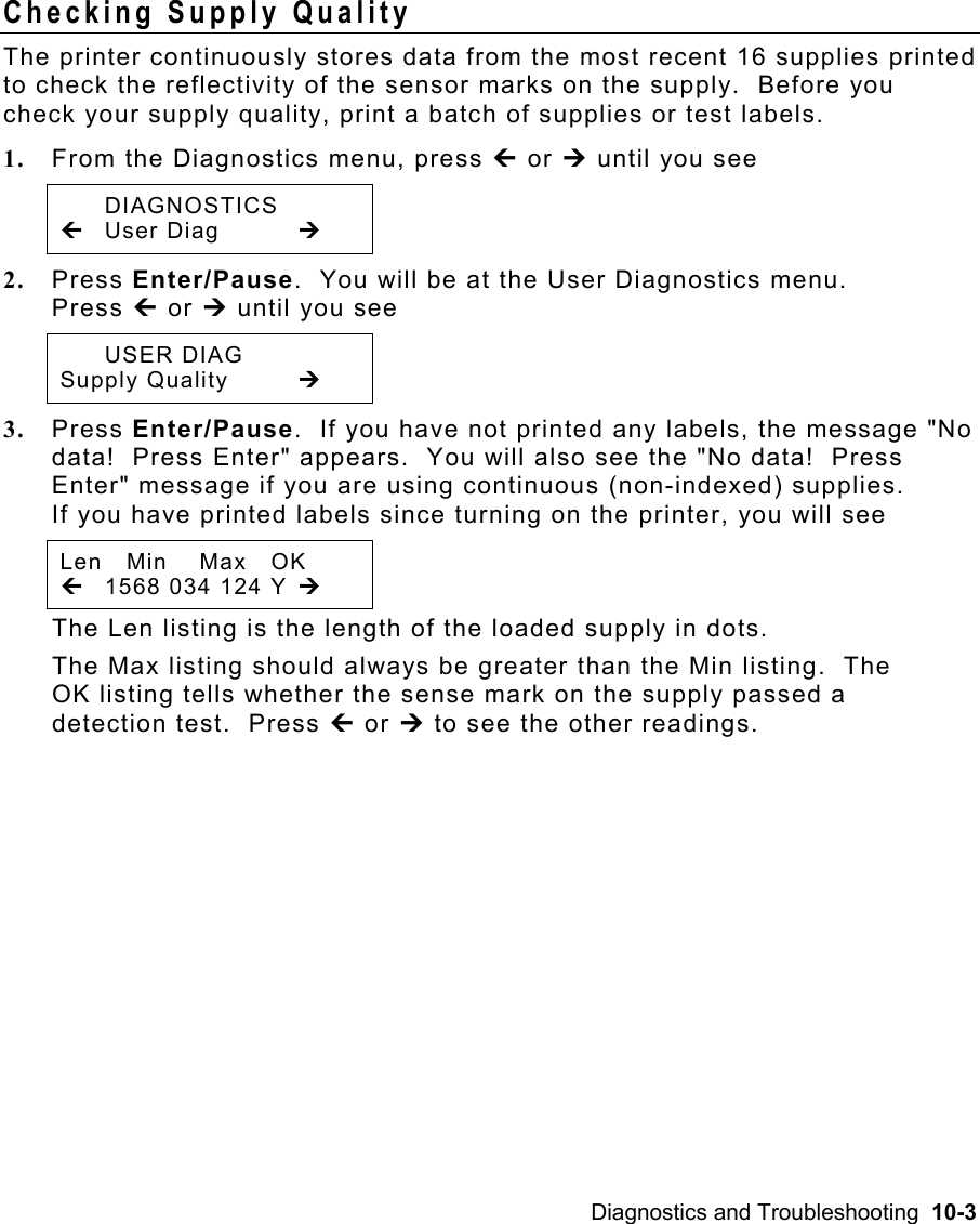 Diagnostics and Troubleshooting  10-3 Checking Supply Quality   The printer continuously stores data from the most recent 16 supplies printed to check the reflectivity of the sensor marks on the supply.  Before you check your supply quality, print a batch of supplies or test labels. 1.  From the Diagnostics menu, press » or ¼ until you see  DIAGNOSTICS » User Diag  ¼ 2.  Press Enter/Pause.  You will be at the User Diagnostics menu.   Press » or ¼ until you see  USER DIAG Supply Quality  ¼ 3.  Press Enter/Pause.  If you have not printed any labels, the message &quot;No data!  Press Enter&quot; appears.  You will also see the &quot;No data!  Press Enter&quot; message if you are using continuous (non-indexed) supplies. If you have printed labels since turning on the printer, you will see Len   Min    Max   OK »  1568 034 124 Y ¼ The Len listing is the length of the loaded supply in dots. The Max listing should always be greater than the Min listing.  The OK listing tells whether the sense mark on the supply passed a detection test.  Press » or ¼ to see the other readings. 