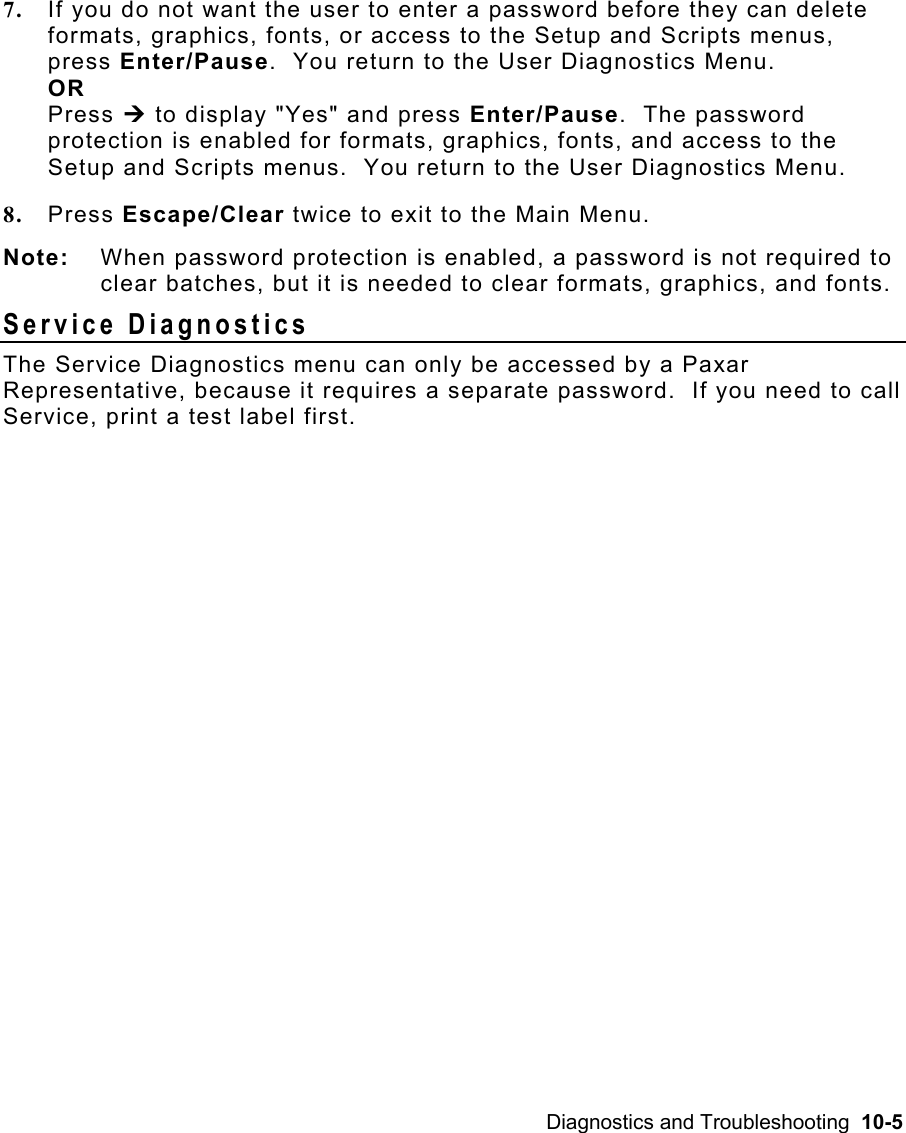 Diagnostics and Troubleshooting  10-5 7.  If you do not want the user to enter a password before they can delete formats, graphics, fonts, or access to the Setup and Scripts menus, press Enter/Pause.  You return to the User Diagnostics Menu. OR Press ¼ to display &quot;Yes&quot; and press Enter/Pause.  The password protection is enabled for formats, graphics, fonts, and access to the Setup and Scripts menus.  You return to the User Diagnostics Menu. 8.  Press Escape/Clear twice to exit to the Main Menu. Note:  When password protection is enabled, a password is not required to clear batches, but it is needed to clear formats, graphics, and fonts. Service Diagnostics   The Service Diagnostics menu can only be accessed by a Paxar Representative, because it requires a separate password.  If you need to call Service, print a test label first. 