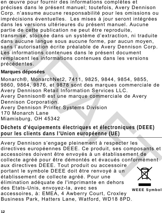  12 WEEE Symbol en œuvre pour fournir des informations complètes et précises dans le présent manuel; toutefois, Avery Dennison Corp. n’assume aucune responsabilité pour les omissions ou imprécisions éventuelles.  Les mises à jour seront intégrées dans les versions ultérieures du présent manuel. Aucune partie de cette publication ne peut être reproduite, transmise, stockée dans un système d’extraction, ni traduite dans aucune langue sous aucune forme, par aucun moyen, sans l’autorisation écrite préalable de Avery Dennison Corp. Les informations contenues dans le présent document remplacent les informations contenues dans les versions précédentes. Marques déposées Monarch®, MonarchNet2, 7411, 9825, 9844, 9854, 9855, 9860, 9864, 9876, et 9878 sont des marques commerciale de Avery Dennison Retail Information Services LLC. Avery Dennison® est une marque commerciale de Avery Dennison Corporation. Avery Dennison Printer Systems Division 170 Monarch Lane Miamisburg, OH 45342 Déchets d’équipements électriques et électroniques (DEEE) pour les clients dans l’Union européenne (UE) Avery Dennison s’engage pleinement à respecter les directives européennes DEEE. Ce produit, ses composants et accessoires doivent être envoyés à un établissement de collecte agréé pour être démontés et évacués conformément aux directives DEEE. Tout produit ou accessoire portant le symbole DEEE doit être renvoyé à un établissement de collecte agréé. Pour une élimination adéquate de l&apos;imprimante en dehors des Etats-Unis, envoyez-la, avec ses accessoires, à: EMEA, 4 Awberry Court, Croxley Business Park, Hatters Lane, Watford, WD18 8PD. DRAFT