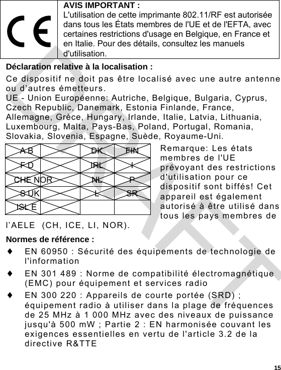  15 Déclaration relative à la localisation : Ce dispositif ne doit pas être localisé avec une autre antenne ou d’autres émetteurs. UE - Union Européenne: Autriche, Belgique, Bulgaria, Cyprus, Czech Republic, Danemark, Estonia Finlande, France, Allemagne, Grèce, Hungary, Irlande, Italie, Latvia, Lithuania, Luxembourg, Malta, Pays-Bas, Poland, Portugal, Romania, Slovakia, Slovenia, Espagne, Suède, Royaume-Uni. Remarque: Les états membres de l&apos;UE prévoyant des restrictions d&apos;utilisation pour ce dispositif sont biffés! Cet appareil est également autorisé à être utilisé dans tous les pays membres de l’AELE  (CH, ICE, LI, NOR). Normes de référence :  EN 60950 : Sécurité des équipements de technologie de l&apos;information  EN 301 489 : Norme de compatibilité électromagnétique (EMC) pour équipement et services radio   EN 300 220 : Appareils de courte portée (SRD) ; équipement radio à utiliser dans la plage de fréquences de 25 MHz à 1 000 MHz avec des niveaux de puissance jusqu&apos;à 500 mW ; Partie 2 : EN harmonisée couvant les exigences essentielles en vertu de l&apos;article 3.2 de la directive R&amp;TTE  AVIS IMPORTANT : L&apos;utilisation de cette imprimante 802.11/RF est autorisée dans tous les États membres de l&apos;UE et de l&apos;EFTA, avec certaines restrictions d&apos;usage en Belgique, en France et en Italie. Pour des détails, consultez les manuels d&apos;utilisation. A B  DK FIN F D  IRL I CHE NOR  NL  P S UK  L SR ISL E     DRAFT