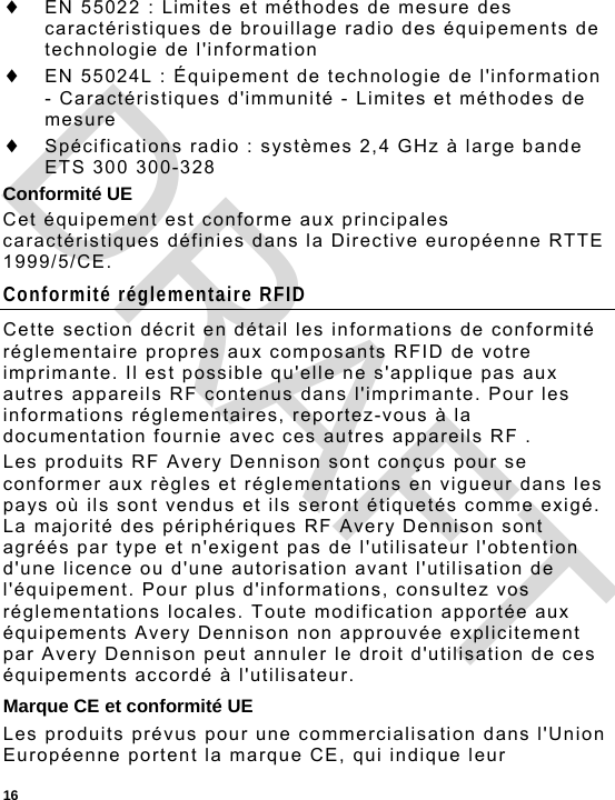  16  EN 55022 : Limites et méthodes de mesure des caractéristiques de brouillage radio des équipements de technologie de l&apos;information  EN 55024L : Équipement de technologie de l&apos;information - Caractéristiques d&apos;immunité - Limites et méthodes de mesure  Spécifications radio : systèmes 2,4 GHz à large bande ETS 300 300-328 Conformité UE Cet équipement est conforme aux principales caractéristiques définies dans la Directive européenne RTTE 1999/5/CE. Conformité réglementaire RFID Cette section décrit en détail les informations de conformité réglementaire propres aux composants RFID de votre imprimante. Il est possible qu&apos;elle ne s&apos;applique pas aux autres appareils RF contenus dans l&apos;imprimante. Pour les informations réglementaires, reportez-vous à la documentation fournie avec ces autres appareils RF . Les produits RF Avery Dennison sont conçus pour se conformer aux règles et réglementations en vigueur dans les pays où ils sont vendus et ils seront étiquetés comme exigé. La majorité des périphériques RF Avery Dennison sont agréés par type et n&apos;exigent pas de l&apos;utilisateur l&apos;obtention d&apos;une licence ou d&apos;une autorisation avant l&apos;utilisation de l&apos;équipement. Pour plus d&apos;informations, consultez vos réglementations locales. Toute modification apportée aux équipements Avery Dennison non approuvée explicitement par Avery Dennison peut annuler le droit d&apos;utilisation de ces équipements accordé à l&apos;utilisateur. Marque CE et conformité UE Les produits prévus pour une commercialisation dans l&apos;Union Européenne portent la marque CE, qui indique leur DRAFT