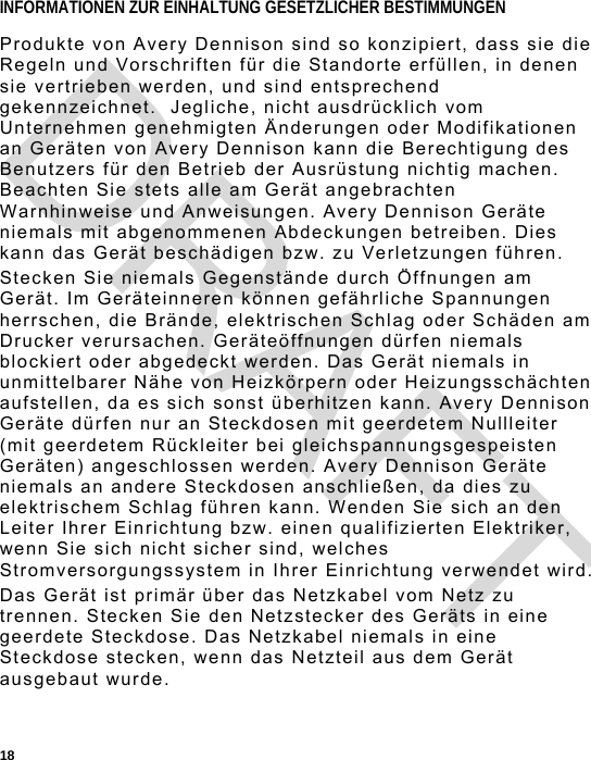  18 INFORMATIONEN ZUR EINHALTUNG GESETZLICHER BESTIMMUNGEN Produkte von Avery Dennison sind so konzipiert, dass sie die Regeln und Vorschriften für die Standorte erfüllen, in denen sie vertrieben werden, und sind entsprechend gekennzeichnet.  Jegliche, nicht ausdrücklich vom Unternehmen genehmigten Änderungen oder Modifikationen an Geräten von Avery Dennison kann die Berechtigung des Benutzers für den Betrieb der Ausrüstung nichtig machen. Beachten Sie stets alle am Gerät angebrachten Warnhinweise und Anweisungen. Avery Dennison Geräte niemals mit abgenommenen Abdeckungen betreiben. Dies kann das Gerät beschädigen bzw. zu Verletzungen führen. Stecken Sie niemals Gegenstände durch Öffnungen am Gerät. Im Geräteinneren können gefährliche Spannungen herrschen, die Brände, elektrischen Schlag oder Schäden am Drucker verursachen. Geräteöffnungen dürfen niemals blockiert oder abgedeckt werden. Das Gerät niemals in unmittelbarer Nähe von Heizkörpern oder Heizungsschächten aufstellen, da es sich sonst überhitzen kann. Avery Dennison Geräte dürfen nur an Steckdosen mit geerdetem Nullleiter (mit geerdetem Rückleiter bei gleichspannungsgespeisten Geräten) angeschlossen werden. Avery Dennison Geräte niemals an andere Steckdosen anschließen, da dies zu elektrischem Schlag führen kann. Wenden Sie sich an den Leiter Ihrer Einrichtung bzw. einen qualifizierten Elektriker, wenn Sie sich nicht sicher sind, welches Stromversorgungssystem in Ihrer Einrichtung verwendet wird. Das Gerät ist primär über das Netzkabel vom Netz zu trennen. Stecken Sie den Netzstecker des Geräts in eine geerdete Steckdose. Das Netzkabel niemals in eine Steckdose stecken, wenn das Netzteil aus dem Gerät ausgebaut wurde. DRAFT