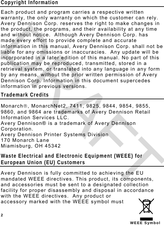  2 WEEE Symbol Copyright Information Each product and program carries a respective written warranty, the only warranty on which the customer can rely.  Avery Dennison Corp. reserves the right to make changes in the product, the programs, and their availability at any time and without notice.  Although Avery Dennison Corp. has made every effort to provide complete and accurate information in this manual, Avery Dennison Corp. shall not be liable for any omissions or inaccuracies.  Any update will be incorporated in a later edition of this manual. No part of this publication may be reproduced, transmitted, stored in a retrieval system, or translated into any language in any form by any means, without the prior written permission of Avery Dennison Corp. Information in this document supercedes information in previous versions. Trademark Credits Monarch, MonarchNet2, 7411, 9825, 9844, 9854, 9855, 9860, and 9864 are trademarks of Avery Dennison Retail Information Services LLC. Avery Dennison® is a trademark of Avery Dennison Corporation. Avery Dennison Printer Systems Division 170 Monarch Lane Miamisburg, OH 45342 Waste Electrical and Electronic Equipment (WEEE) for European Union (EU) Customers  Avery Dennison is fully committed to achieving the EU mandated WEEE directives. This product, its components, and accessories must be sent to a designated collection facility for proper disassembly and disposal in accordance with the WEEE directives.  Any product or accessory marked with the WEEE symbol must DRAFT