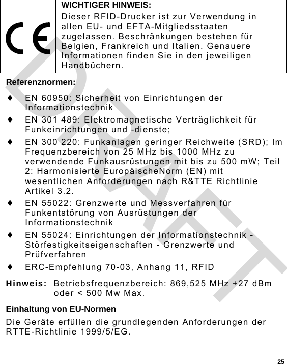  25 Referenznormen:  EN 60950: Sicherheit von Einrichtungen der Informationstechnik  EN 301 489: Elektromagnetische Verträglichkeit für Funkeinrichtungen und -dienste;  EN 300 220: Funkanlagen geringer Reichweite (SRD); Im Frequenzbereich von 25 MHz bis 1000 MHz zu verwendende Funkausrüstungen mit bis zu 500 mW; Teil 2: Harmonisierte EuropäischeNorm (EN) mit wesentlichen Anforderungen nach R&amp;TTE Richtlinie Artikel 3.2.  EN 55022: Grenzwerte und Messverfahren für Funkentstörung von Ausrüstungen der Informationstechnik  EN 55024: Einrichtungen der Informationstechnik - Störfestigkeitseigenschaften - Grenzwerte und Prüfverfahren  ERC-Empfehlung 70-03, Anhang 11, RFID Hinweis:  Betriebsfrequenzbereich: 869,525 MHz +27 dBm oder &lt; 500 Mw Max. Einhaltung von EU-Normen Die Geräte erfüllen die grundlegenden Anforderungen der RTTE-Richtlinie 1999/5/EG.  WICHTIGER HINWEIS: Dieser RFID-Drucker ist zur Verwendung in allen EU- und EFTA-Mitgliedsstaaten zugelassen. Beschränkungen bestehen für Belgien, Frankreich und Italien. Genauere Informationen finden Sie in den jeweiligen Handbüchern. DRAFT