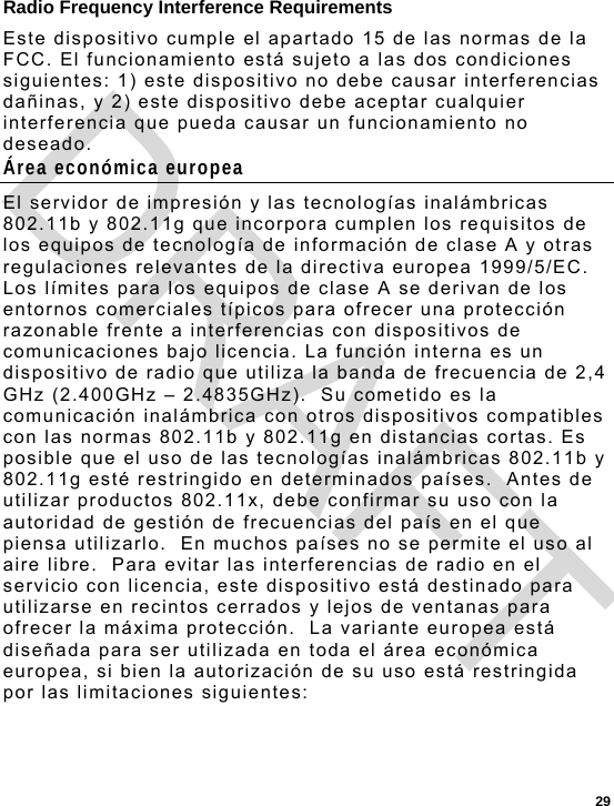  29 Radio Frequency Interference Requirements Este dispositivo cumple el apartado 15 de las normas de la FCC. El funcionamiento está sujeto a las dos condiciones siguientes: 1) este dispositivo no debe causar interferencias dañinas, y 2) este dispositivo debe aceptar cualquier interferencia que pueda causar un funcionamiento no deseado. Área económica europea El servidor de impresión y las tecnologías inalámbricas 802.11b y 802.11g que incorpora cumplen los requisitos de los equipos de tecnología de información de clase A y otras regulaciones relevantes de la directiva europea 1999/5/EC.  Los límites para los equipos de clase A se derivan de los entornos comerciales típicos para ofrecer una protección razonable frente a interferencias con dispositivos de comunicaciones bajo licencia. La función interna es un dispositivo de radio que utiliza la banda de frecuencia de 2,4 GHz (2.400GHz – 2.4835GHz).  Su cometido es la comunicación inalámbrica con otros dispositivos compatibles con las normas 802.11b y 802.11g en distancias cortas. Es posible que el uso de las tecnologías inalámbricas 802.11b y 802.11g esté restringido en determinados países.  Antes de utilizar productos 802.11x, debe confirmar su uso con la autoridad de gestión de frecuencias del país en el que piensa utilizarlo.  En muchos países no se permite el uso al aire libre.  Para evitar las interferencias de radio en el servicio con licencia, este dispositivo está destinado para utilizarse en recintos cerrados y lejos de ventanas para ofrecer la máxima protección.  La variante europea está diseñada para ser utilizada en toda el área económica europea, si bien la autorización de su uso está restringida por las limitaciones siguientes: DRAFT