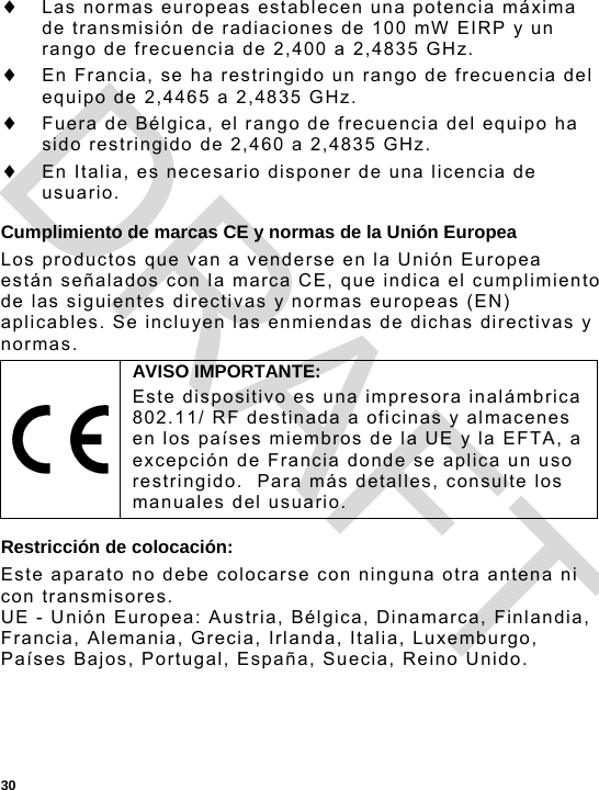  30  Las normas europeas establecen una potencia máxima de transmisión de radiaciones de 100 mW EIRP y un rango de frecuencia de 2,400 a 2,4835 GHz.  En Francia, se ha restringido un rango de frecuencia del equipo de 2,4465 a 2,4835 GHz.  Fuera de Bélgica, el rango de frecuencia del equipo ha sido restringido de 2,460 a 2,4835 GHz.  En Italia, es necesario disponer de una licencia de usuario. Cumplimiento de marcas CE y normas de la Unión Europea Los productos que van a venderse en la Unión Europea están señalados con la marca CE, que indica el cumplimiento de las siguientes directivas y normas europeas (EN) aplicables. Se incluyen las enmiendas de dichas directivas y normas. Restricción de colocación: Este aparato no debe colocarse con ninguna otra antena ni con transmisores. UE - Unión Europea: Austria, Bélgica, Dinamarca, Finlandia, Francia, Alemania, Grecia, Irlanda, Italia, Luxemburgo, Países Bajos, Portugal, España, Suecia, Reino Unido.  AVISO IMPORTANTE: Este dispositivo es una impresora inalámbrica 802.11/ RF destinada a oficinas y almacenes en los países miembros de la UE y la EFTA, a excepción de Francia donde se aplica un uso restringido.  Para más detalles, consulte los manuales del usuario. DRAFT