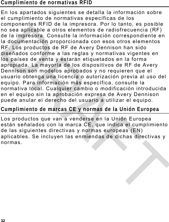  32 Cumplimiento de normativas RFID En los apartados siguientes se detalla la información sobre el cumplimiento de normativas específicas de los componentes RFID de la impresora. Por lo tanto, es posible no sea aplicable a otros elementos de radiofrecuencia (RF) de la impresora. Consulte la información correspondiente en la documentación proporcionada con esos otros elementos RF. Los productos de RF de Avery Dennison han sido diseñados conforme a las reglas y normativas vigentes en los países de venta y estarán etiquetados en la forma apropiada. La mayoría de los dispositivos de RF de Avery Dennison son modelos aprobados y no requieren que el usuario obtenga una licencia o autorización previa al uso del equipo. Para información más específica, consulte la normativa local. Cualquier cambio o modificación introducida en el equipo sin la aprobación expresa de Avery Dennison puede anular el derecho del usuario a utilizar el equipo. Cumplimiento de marcas CE y normas de la Unión Europea Los productos que van a venderse en la Unión Europea están señalados con la marca CE, que indica el cumplimiento de las siguientes directivas y normas europeas (EN) aplicables. Se incluyen las enmiendas de dichas directivas y normas. DRAFT