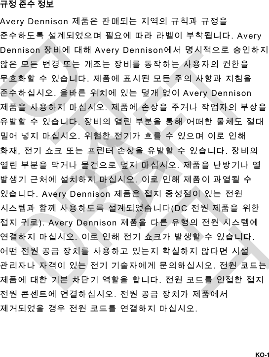  KO-1 규정 준수 정보 Avery Dennison 제품은 판매되는 지역의 규칙과 규정을 준수하도록 설계되었으며 필요에 따라 라벨이 부착됩니다. Avery Dennison 장비에 대해 Avery Dennison에서 명시적으로 승인하지 않은 모든 변경 또는 개조는 장비를 동작하는 사용자의 권한을 무효화할 수 있습니다. 제품에 표시된 모든 주의 사항과 지침을 준수하십시오. 올바른 위치에 있는 덮개 없이 Avery Dennison 제품을 사용하지 마십시오. 제품에 손상을 주거나 작업자의 부상을 유발할 수 있습니다. 장비의 열린 부분을 통해 어떠한 물체도 절대 밀어 넣지 마십시오. 위험한 전기가 흐를 수 있으며 이로 인해 화재, 전기 쇼크 또는 프린터 손상을 유발할 수 있습니다. 장비의 열린 부분을 막거나 물건으로 덮지 마십시오. 제품을 난방기나 열 발생기 근처에 설치하지 마십시오. 이로 인해 제품이 과열될 수 있습니다. Avery Dennison 제품은 접지 중성점이 있는 전원 시스템과 함께 사용하도록 설계되었습니다(DC 전원 제품을 위한 접지 귀로). Avery Dennison 제품을 다른 유형의 전원 시스템에 연결하지 마십시오. 이로 인해 전기 쇼크가 발생할 수 있습니다. 어떤 전원 공급 장치를 사용하고 있는지 확실하지 않다면 시설 관리자나 자격이 있는 전기 기술자에게 문의하십시오. 전원 코드는 제품에 대한 기본 차단기 역할을 합니다. 전원 코드를 인접한 접지 전원 콘센트에 연결하십시오. 전원 공급 장치가 제품에서 제거되었을 경우 전원 코드를 연결하지 마십시오. DRAFT