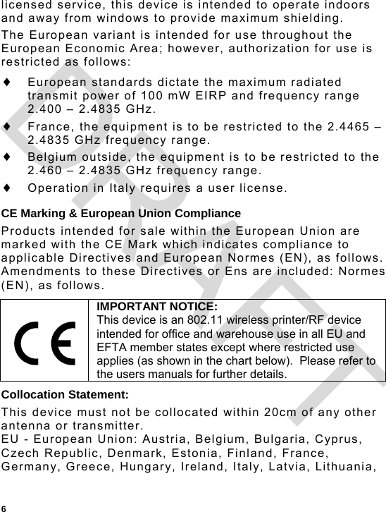  6 licensed service, this device is intended to operate indoors and away from windows to provide maximum shielding.   The European variant is intended for use throughout the European Economic Area; however, authorization for use is restricted as follows:  European standards dictate the maximum radiated transmit power of 100 mW EIRP and frequency range 2.400 – 2.4835 GHz.  France, the equipment is to be restricted to the 2.4465 – 2.4835 GHz frequency range.  Belgium outside, the equipment is to be restricted to the  2.460 – 2.4835 GHz frequency range.  Operation in Italy requires a user license. CE Marking &amp; European Union Compliance Products intended for sale within the European Union are marked with the CE Mark which indicates compliance to applicable Directives and European Normes (EN), as follows. Amendments to these Directives or Ens are included: Normes (EN), as follows. Collocation Statement: This device must not be collocated within 20cm of any other antenna or transmitter. EU - European Union: Austria, Belgium, Bulgaria, Cyprus, Czech Republic, Denmark, Estonia, Finland, France, Germany, Greece, Hungary, Ireland, Italy, Latvia, Lithuania,  IMPORTANT NOTICE: This device is an 802.11 wireless printer/RF device intended for office and warehouse use in all EU and EFTA member states except where restricted use applies (as shown in the chart below).  Please refer to the users manuals for further details. DRAFT