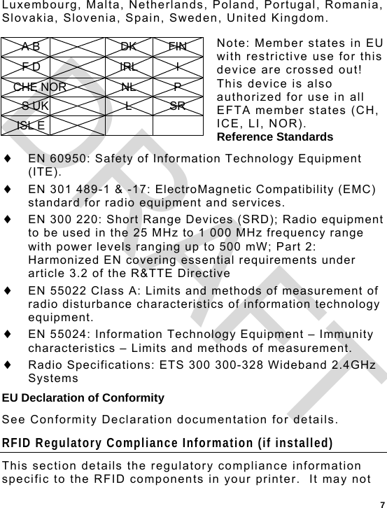  7 Luxembourg, Malta, Netherlands, Poland, Portugal, Romania, Slovakia, Slovenia, Spain, Sweden, United Kingdom.  Note: Member states in EU with restrictive use for this device are crossed out! This device is also authorized for use in all EFTA member states (CH, ICE, LI, NOR). Reference Standards  EN 60950: Safety of Information Technology Equipment (ITE).  EN 301 489-1 &amp; -17: ElectroMagnetic Compatibility (EMC) standard for radio equipment and services.  EN 300 220: Short Range Devices (SRD); Radio equipment to be used in the 25 MHz to 1 000 MHz frequency range with power levels ranging up to 500 mW; Part 2: Harmonized EN covering essential requirements under article 3.2 of the R&amp;TTE Directive  EN 55022 Class A: Limits and methods of measurement of radio disturbance characteristics of information technology equipment.  EN 55024: Information Technology Equipment – Immunity characteristics – Limits and methods of measurement.  Radio Specifications: ETS 300 300-328 Wideband 2.4GHz Systems EU Declaration of Conformity See Conformity Declaration documentation for details. RFID Regulatory Compliance Information (if installed) This section details the regulatory compliance information specific to the RFID components in your printer.  It may not A B  DK FIN F D  IRL I CHE NOR  NL  P S UK  L SR ISL E     DRAFT