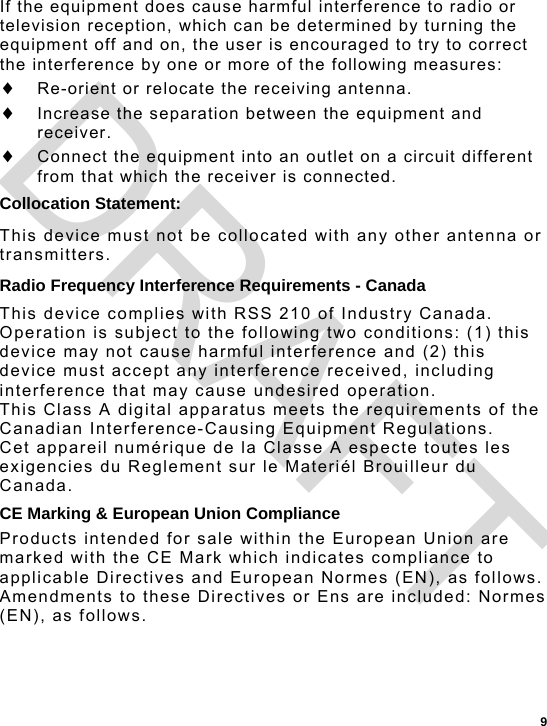  9 If the equipment does cause harmful interference to radio or television reception, which can be determined by turning the equipment off and on, the user is encouraged to try to correct the interference by one or more of the following measures:  Re-orient or relocate the receiving antenna.  Increase the separation between the equipment and receiver.  Connect the equipment into an outlet on a circuit different from that which the receiver is connected. Collocation Statement: This device must not be collocated with any other antenna or transmitters. Radio Frequency Interference Requirements - Canada This device complies with RSS 210 of Industry Canada.  Operation is subject to the following two conditions: (1) this device may not cause harmful interference and (2) this device must accept any interference received, including interference that may cause undesired operation. This Class A digital apparatus meets the requirements of the Canadian Interference-Causing Equipment Regulations.  Cet appareil numérique de la Classe A especte toutes les exigencies du Reglement sur le Materiél Brouilleur du Canada. CE Marking &amp; European Union Compliance Products intended for sale within the European Union are marked with the CE Mark which indicates compliance to applicable Directives and European Normes (EN), as follows. Amendments to these Directives or Ens are included: Normes (EN), as follows. DRAFT