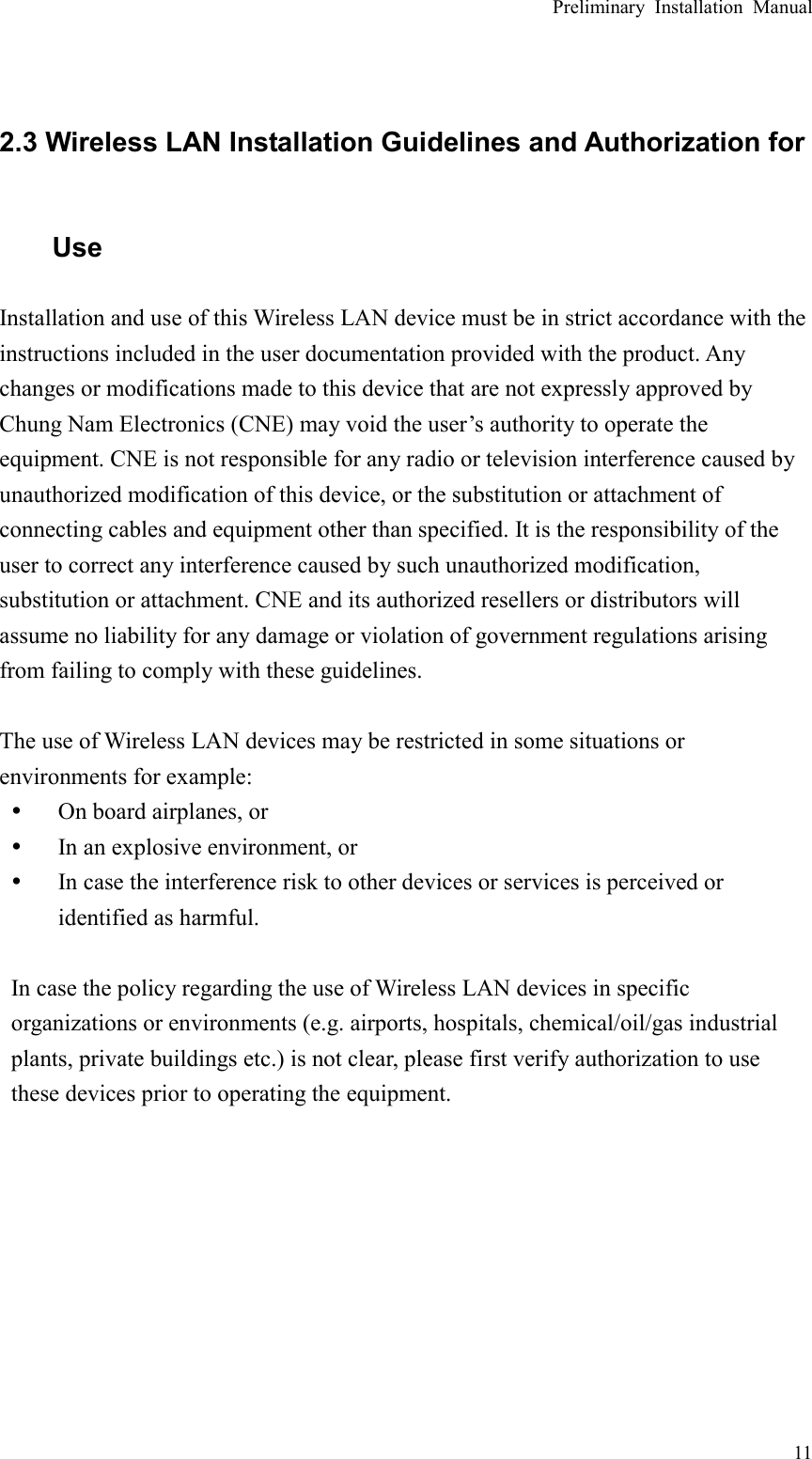 Preliminary Installation Manual  11  2.3 Wireless LAN Installation Guidelines and Authorization for Use Installation and use of this Wireless LAN device must be in strict accordance with the instructions included in the user documentation provided with the product. Any changes or modifications made to this device that are not expressly approved by Chung Nam Electronics (CNE) may void the user’s authority to operate the equipment. CNE is not responsible for any radio or television interference caused by unauthorized modification of this device, or the substitution or attachment of connecting cables and equipment other than specified. It is the responsibility of the user to correct any interference caused by such unauthorized modification, substitution or attachment. CNE and its authorized resellers or distributors will assume no liability for any damage or violation of government regulations arising from failing to comply with these guidelines.  The use of Wireless LAN devices may be restricted in some situations or environments for example: y On board airplanes, or y In an explosive environment, or y In case the interference risk to other devices or services is perceived or identified as harmful.  In case the policy regarding the use of Wireless LAN devices in specific organizations or environments (e.g. airports, hospitals, chemical/oil/gas industrial plants, private buildings etc.) is not clear, please first verify authorization to use these devices prior to operating the equipment.   