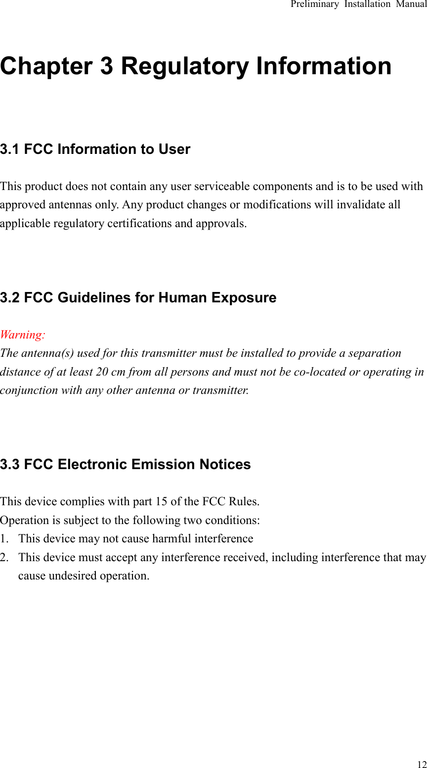 Preliminary Installation Manual  12 Chapter 3 Regulatory Information  3.1 FCC Information to User This product does not contain any user serviceable components and is to be used with approved antennas only. Any product changes or modifications will invalidate all applicable regulatory certifications and approvals.   3.2 FCC Guidelines for Human Exposure Warning: The antenna(s) used for this transmitter must be installed to provide a separation distance of at least 20 cm from all persons and must not be co-located or operating in conjunction with any other antenna or transmitter.   3.3 FCC Electronic Emission Notices This device complies with part 15 of the FCC Rules. Operation is subject to the following two conditions: 1. This device may not cause harmful interference 2. This device must accept any interference received, including interference that may cause undesired operation.        