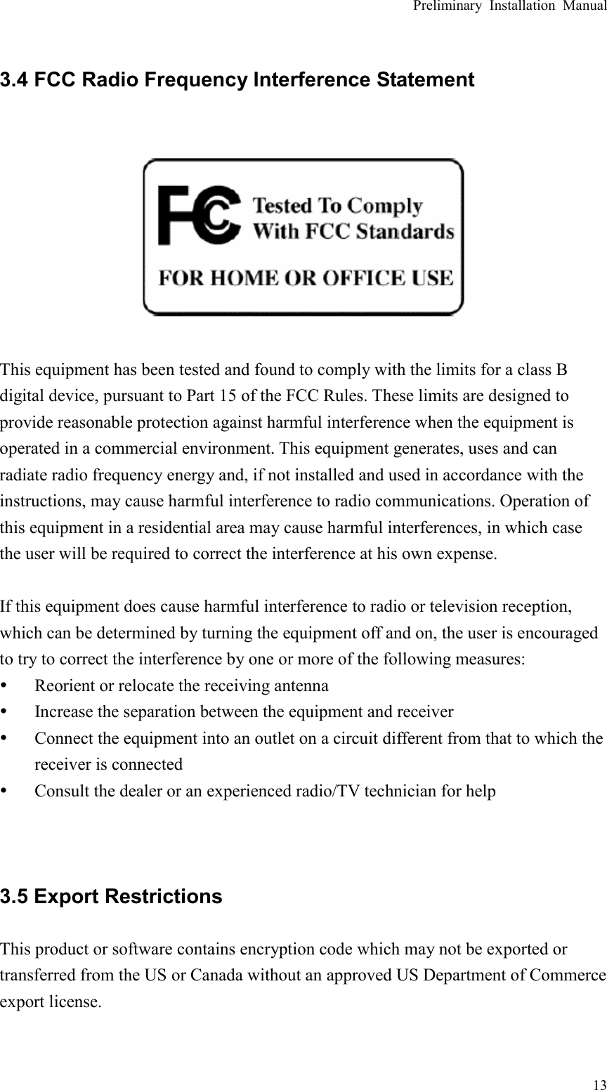 Preliminary Installation Manual  13 3.4 FCC Radio Frequency Interference Statement    This equipment has been tested and found to comply with the limits for a class B digital device, pursuant to Part 15 of the FCC Rules. These limits are designed to provide reasonable protection against harmful interference when the equipment is operated in a commercial environment. This equipment generates, uses and can radiate radio frequency energy and, if not installed and used in accordance with the instructions, may cause harmful interference to radio communications. Operation of this equipment in a residential area may cause harmful interferences, in which case the user will be required to correct the interference at his own expense.  If this equipment does cause harmful interference to radio or television reception, which can be determined by turning the equipment off and on, the user is encouraged to try to correct the interference by one or more of the following measures: y Reorient or relocate the receiving antenna y Increase the separation between the equipment and receiver y Connect the equipment into an outlet on a circuit different from that to which the receiver is connected y Consult the dealer or an experienced radio/TV technician for help   3.5 Export Restrictions This product or software contains encryption code which may not be exported or transferred from the US or Canada without an approved US Department of Commerce export license.   