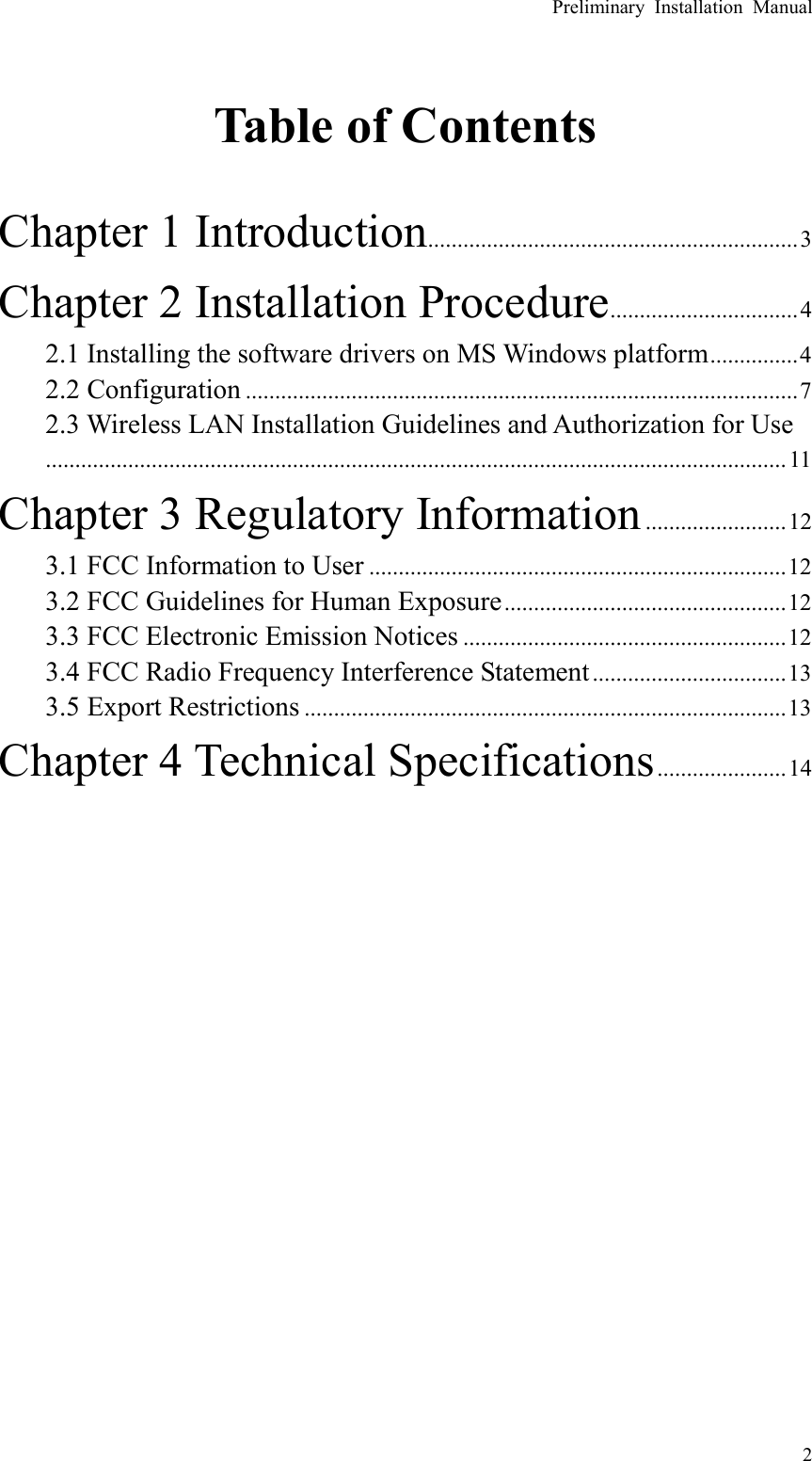 Preliminary Installation Manual   2  Table of Contents  Chapter 1 Introduction...............................................................3 Chapter 2 Installation Procedure................................4 2.1 Installing the software drivers on MS Windows platform...............4 2.2 Configuration ..............................................................................................7 2.3 Wireless LAN Installation Guidelines and Authorization for Use..............................................................................................................................11 Chapter 3 Regulatory Information........................12 3.1 FCC Information to User .......................................................................12 3.2 FCC Guidelines for Human Exposure................................................12 3.3 FCC Electronic Emission Notices .......................................................12 3.4 FCC Radio Frequency Interference Statement .................................13 3.5 Export Restrictions ..................................................................................13 Chapter 4 Technical Specifications......................14    