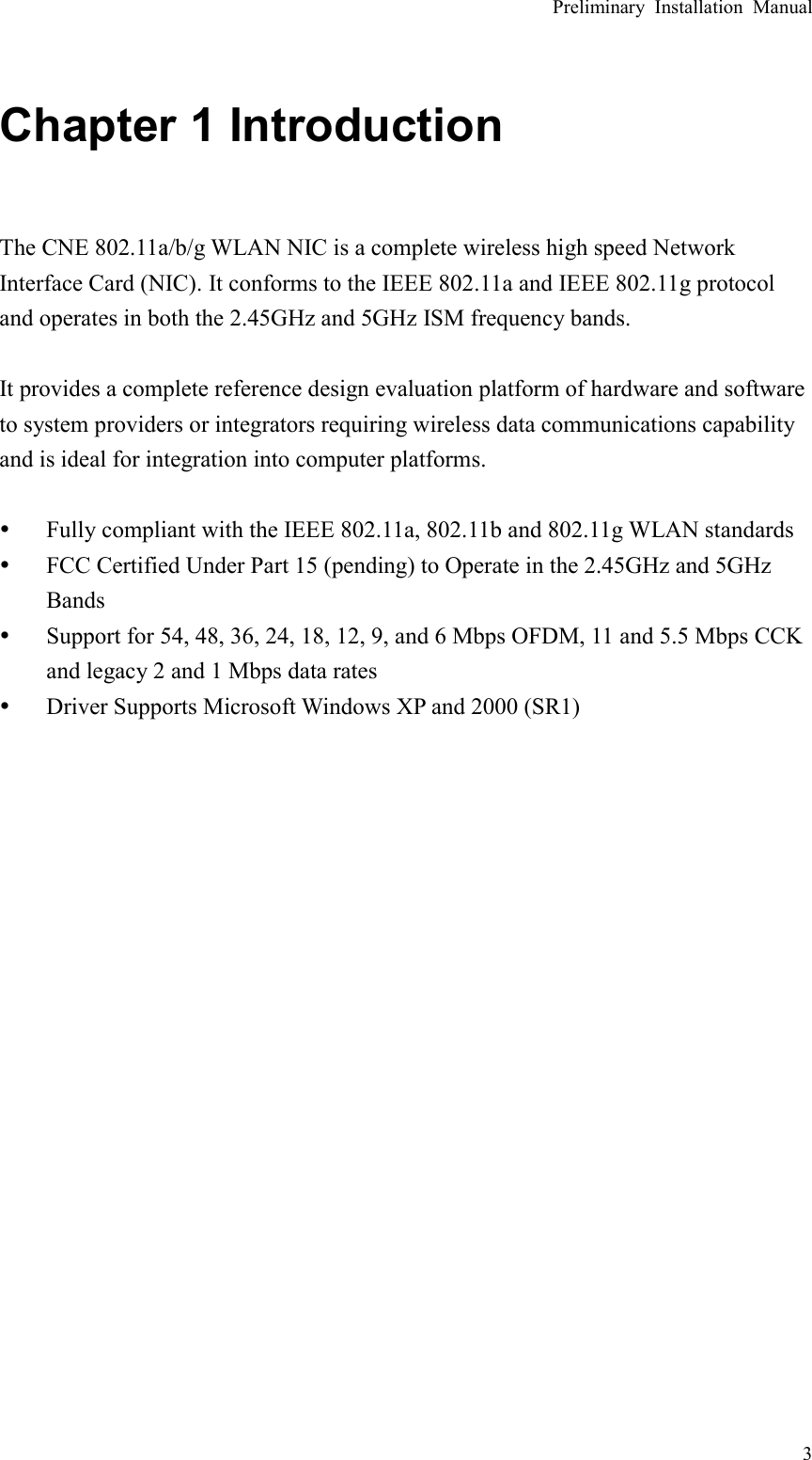 Preliminary Installation Manual   3 Chapter 1 Introduction  The CNE 802.11a/b/g WLAN NIC is a complete wireless high speed Network Interface Card (NIC). It conforms to the IEEE 802.11a and IEEE 802.11g protocol and operates in both the 2.45GHz and 5GHz ISM frequency bands.  It provides a complete reference design evaluation platform of hardware and software to system providers or integrators requiring wireless data communications capability and is ideal for integration into computer platforms.  y Fully compliant with the IEEE 802.11a, 802.11b and 802.11g WLAN standards y FCC Certified Under Part 15 (pending) to Operate in the 2.45GHz and 5GHz Bands y Support for 54, 48, 36, 24, 18, 12, 9, and 6 Mbps OFDM, 11 and 5.5 Mbps CCK and legacy 2 and 1 Mbps data rates y Driver Supports Microsoft Windows XP and 2000 (SR1)   