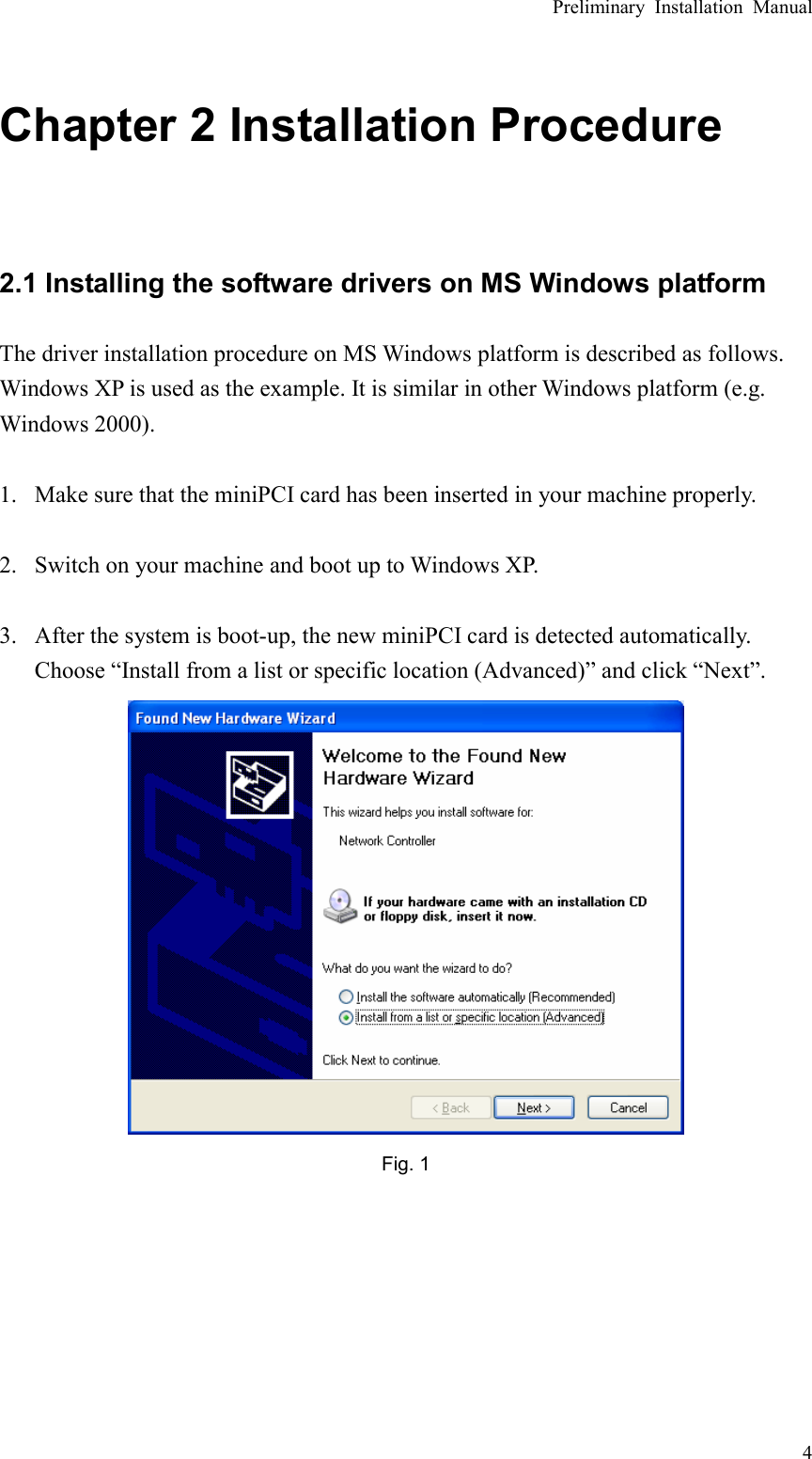 Preliminary Installation Manual   4 Chapter 2 Installation Procedure  2.1 Installing the software drivers on MS Windows platform The driver installation procedure on MS Windows platform is described as follows. Windows XP is used as the example. It is similar in other Windows platform (e.g. Windows 2000).  1. Make sure that the miniPCI card has been inserted in your machine properly.  2. Switch on your machine and boot up to Windows XP.  3. After the system is boot-up, the new miniPCI card is detected automatically. Choose “Install from a list or specific location (Advanced)” and click “Next”.  Fig. 1       