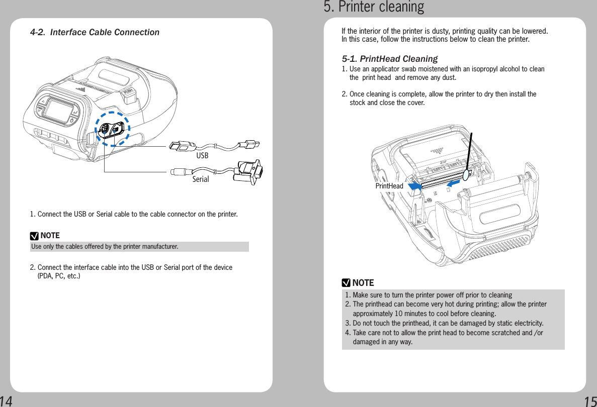 14 154-2.  Interface Cable Connection1. Connect the USB or Serial cable to the cable connector on the printer.2. Connect the interface cable into the USB or Serial port of the device    (PDA, PC, etc.)NOTEUse only the cables offered by the printer manufacturer.SerialUSB5-1. PrintHead Cleaning5. Printer cleaningIf the interior of the printer is dusty, printing quality can be lowered.In this case, follow the instructions below to clean the printer.    NOTE1. Make sure to turn the printer power off prior to cleaning2. The printhead can become very hot during printing; allow the printer     approximately 10 minutes to cool before cleaning.3. Do not touch the printhead, it can be damaged by static electricity.4. Take care not to allow the print head to become scratched and /or       damaged in any way.1. Use an applicator swab moistened with an isopropyl alcohol to clean     the  print head  and remove any dust.2. Once cleaning is complete, allow the printer to dry then install the       stock and close the cover.PrintHead