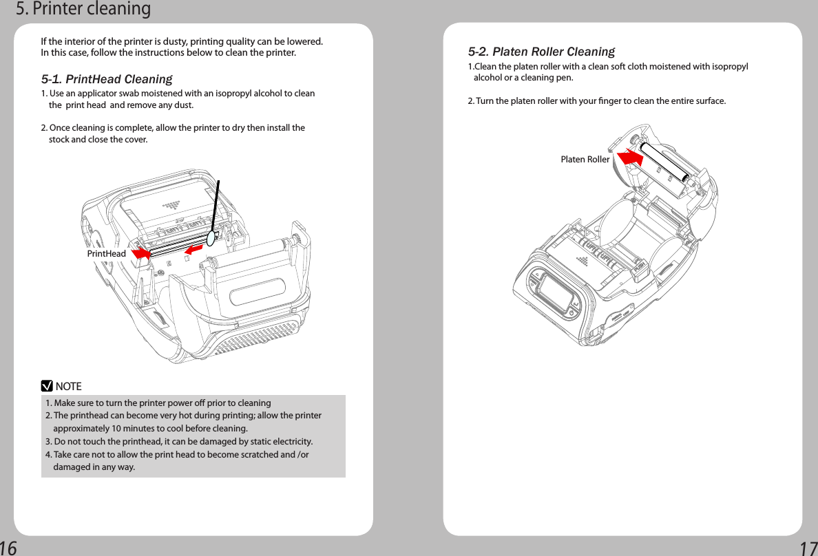 16 175-1. PrintHead Cleaning5. Printer cleaningIf the interior of the printer is dusty, printing quality can be lowered.In this case, follow the instructions below to clean the printer.    NOTE1. Make sure to turn the printer power o prior to cleaning2. The printhead can become very hot during printing; allow the printer     approximately 10 minutes to cool before cleaning.3. Do not touch the printhead, it can be damaged by static electricity.4. Take care not to allow the print head to become scratched and /or       damaged in any way.1. Use an applicator swab moistened with an isopropyl alcohol to clean     the  print head  and remove any dust.2. Once cleaning is complete, allow the printer to dry then install the       stock and close the cover.PrintHead 5-2. Platen Roller Cleaning1.Clean the platen roller with a clean soft cloth moistened with isopropyl     alcohol or a cleaning pen.2. Turn the platen roller with your nger to clean the entire surface.Platen Roller