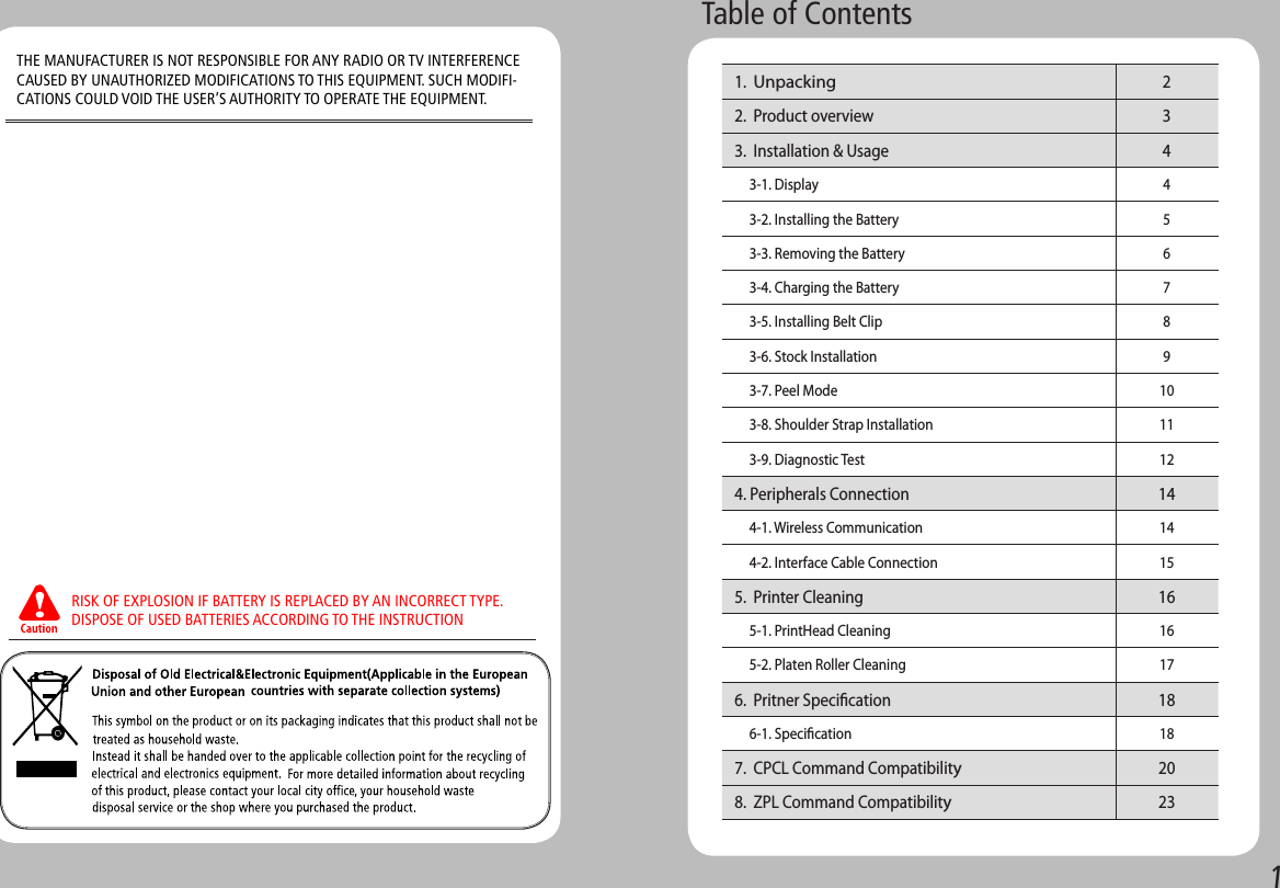 1Table of Contents 1.  Unpacking  2 2.  Product overview  3 3.  Installation &amp; Usage   4      3-1. Display 4      3-2. Installing the Battery 5      3-3. Removing the Battery 6      3-4. Charging the Battery 7      3-5. Installing Belt Clip 8      3-6. Stock Installation 9      3-7. Peel Mode  10      3-8. Shoulder Strap Installation 11      3-9. Diagnostic Test  12 4. Peripherals Connection 14      4-1. Wireless Communication 14      4-2. Interface Cable Connection 15 5.  Printer Cleaning 16      5-1. PrintHead Cleaning 16      5-2. Platen Roller Cleaning 17 6.  Pritner Specication 18      6-1. Specication 18 7.  CPCL Command Compatibility20 8.  ZPL Command Compatibility23RISK OF EXPLOSION IF BATTERY IS REPLACED BY AN INCORRECT TYPE.DISPOSE OF USED BATTERIES ACCORDING TO THE INSTRUCTIONTHE MANUFACTURER IS NOT RESPONSIBLE FOR ANY RADIO OR TV INTERFERENCE CAUSED BY UNAUTHORIZED MODIFICATIONS TO THIS EQUIPMENT. SUCH MODIFI-CATIONS COULD VOID THE USER’S AUTHORITY TO OPERATE THE EQUIPMENT.