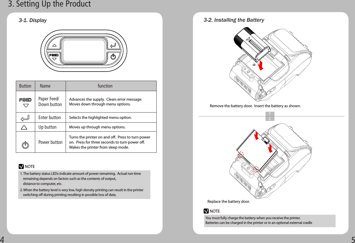 45Button  Name                     functionPaper Feed/ Down buttonAdvances the supply.  Clears error message.  Moves down through menu options.Enter button Selects the highlighted menu option.Up buttonMoves up through menu options.Power buttonTurns the printer on and o.  Press to turn power on.  Press for three seconds to turn power o. Wakes the printer from sleep mode.3-2. Installing the BatteryNOTENOTE3-1. Display3. Setting Up the ProductRemove the battery door.  Insert the battery as shown.1  2Replace the battery door.You must fully charge the battery when you receive the printer. Batteries can be charged in the printer or in an optional external cradle1. The battery status LEDs indicate amount of power remaining.  Actual run-time     remaining depends on factors such as the contents of output,     distance to computer, etc.2. When the battery level is very low, high density printing can result in the printer     switching o during printing resulting in possible loss of data.  