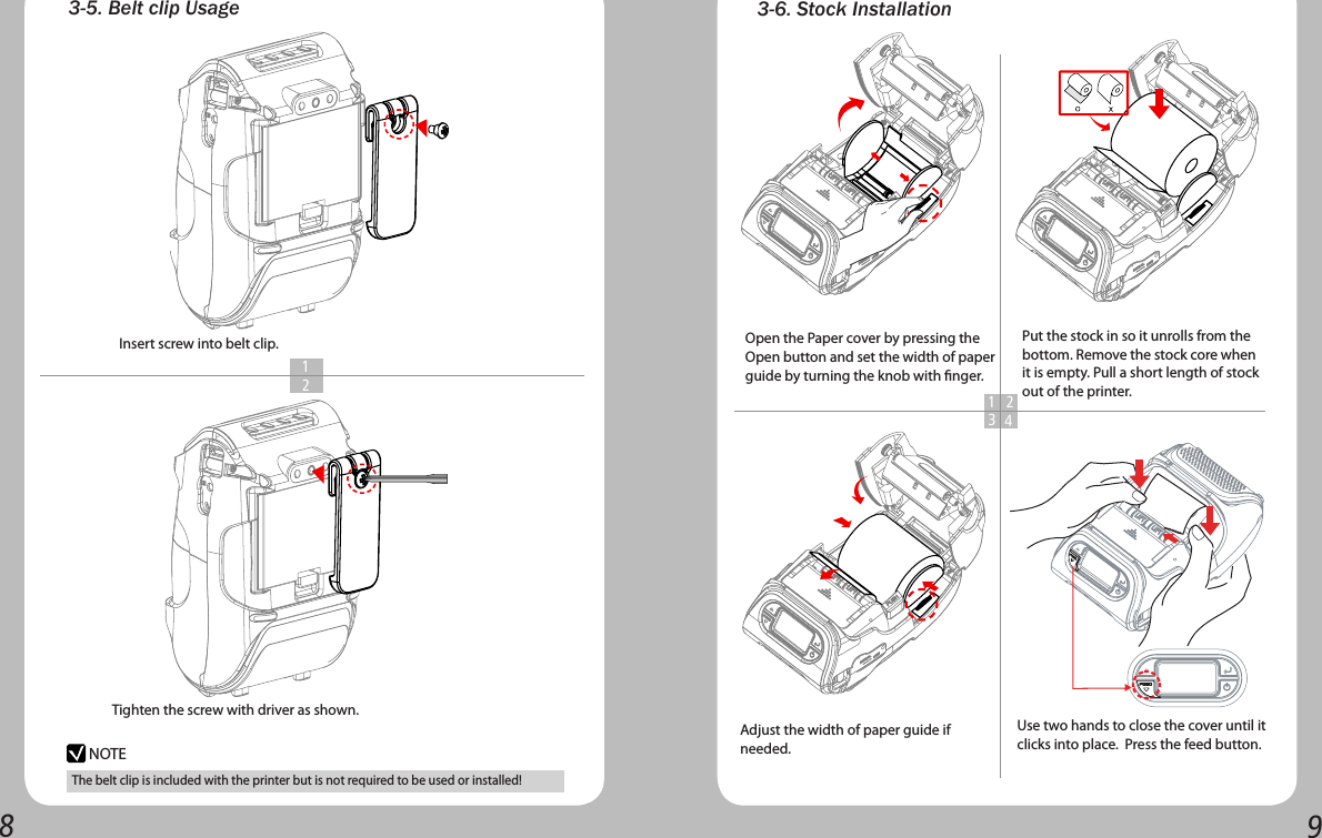 89Use two hands to close the cover until it clicks into place.  Press the feed button.The belt clip is included with the printer but is not required to be used or installed!3-5. Belt clip UsageInsert screw into belt clip.Tighten the screw with driver as shown.   1  2NOTE3-6. Stock Installation1 234Put the stock in so it unrolls from the bottom. Remove the stock core when it is empty. Pull a short length of stock out of the printer.Open the Paper cover by pressing the Open button and set the width of paper guide by turning the knob with nger. Adjust the width of paper guide if needed.