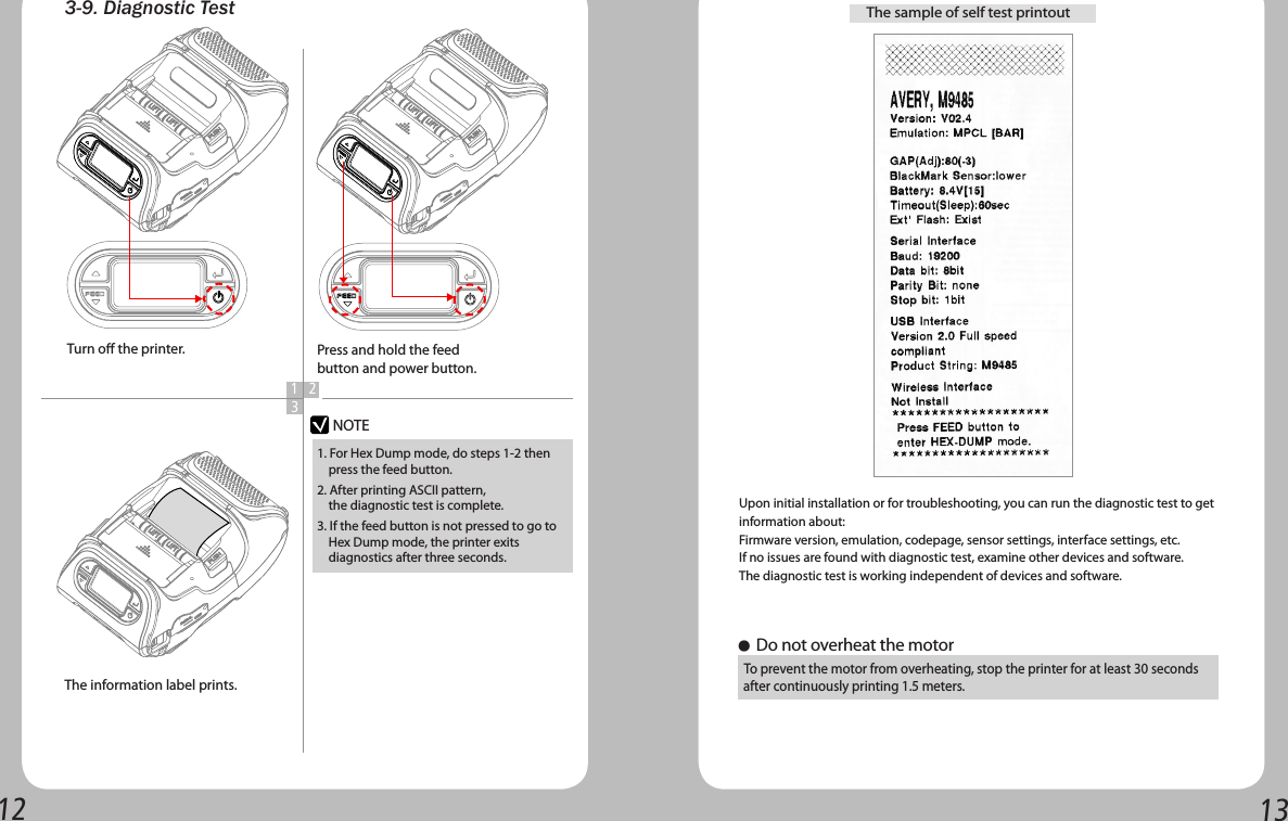 12 133-9. Diagnostic Test 1 23NOTETurn o the printer.The information label prints.Press and hold the feed button and power button.1. For Hex Dump mode, do steps 1-2 then     press the feed button.2. After printing ASCII pattern,     the diagnostic test is complete.3. If the feed button is not pressed to go to     Hex Dump mode, the printer exits       diagnostics after three seconds.The sample of self test printoutUpon initial installation or for troubleshooting, you can run the diagnostic test to getinformation about:Firmware version, emulation, codepage, sensor settings, interface settings, etc.If no issues are found with diagnostic test, examine other devices and software.  The diagnostic test is working independent of devices and software.● Do not overheat the motor  To prevent the motor from overheating, stop the printer for at least 30 seconds   after continuously printing 1.5 meters.