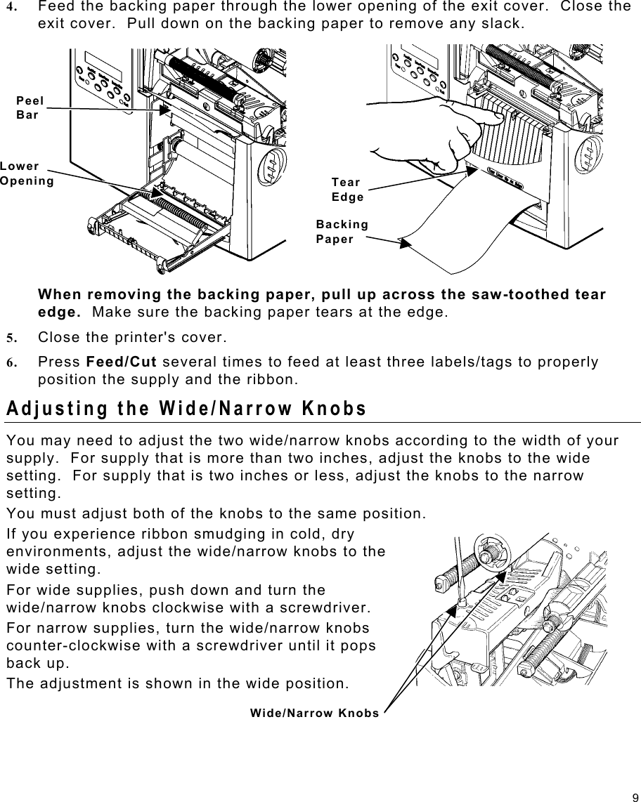 9 4.  Feed the backing paper through the lower opening of the exit cover.  Close the exit cover.  Pull down on the backing paper to remove any slack. When removing the backing paper, pull up across the saw-toothed tear edge.  Make sure the backing paper tears at the edge. 5.  Close the printer&apos;s cover. 6.  Press Feed/Cut several times to feed at least three labels/tags to properly position the supply and the ribbon. Adjusting the Wide/Narrow Knobs You may need to adjust the two wide/narrow knobs according to the width of your supply.  For supply that is more than two inches, adjust the knobs to the wide setting.  For supply that is two inches or less, adjust the knobs to the narrow setting.   You must adjust both of the knobs to the same position. If you experience ribbon smudging in cold, dry environments, adjust the wide/narrow knobs to the wide setting. For wide supplies, push down and turn the wide/narrow knobs clockwise with a screwdriver. For narrow supplies, turn the wide/narrow knobs counter-clockwise with a screwdriver until it pops back up. The adjustment is shown in the wide position. Peel BarLower OpeningWide/Narrow Knobs Tear Edge Backing Paper 