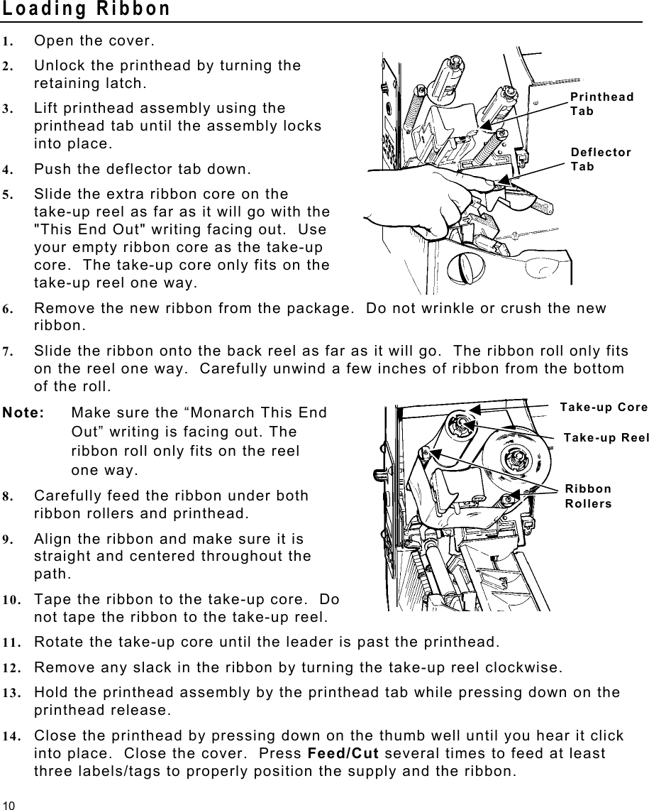 10 Loading Ribbon 1.  Open the cover. 2.  Unlock the printhead by turning the retaining latch. 3.  Lift printhead assembly using the printhead tab until the assembly locks into place.  4.  Push the deflector tab down. 5.  Slide the extra ribbon core on the  take-up reel as far as it will go with the &quot;This End Out&quot; writing facing out.  Use your empty ribbon core as the take-up core.  The take-up core only fits on the take-up reel one way. 6.  Remove the new ribbon from the package.  Do not wrinkle or crush the new ribbon. 7.  Slide the ribbon onto the back reel as far as it will go.  The ribbon roll only fits on the reel one way.  Carefully unwind a few inches of ribbon from the bottom of the roll. Note:  Make sure the “Monarch This End    Out” writing is facing out. The ribbon roll only fits on the reel    one way.   8.  Carefully feed the ribbon under both ribbon rollers and printhead. 9.  Align the ribbon and make sure it is straight and centered throughout the path. 10.  Tape the ribbon to the take-up core.  Do not tape the ribbon to the take-up reel. 11.  Rotate the take-up core until the leader is past the printhead. 12.  Remove any slack in the ribbon by turning the take-up reel clockwise. 13.  Hold the printhead assembly by the printhead tab while pressing down on the printhead release. 14.  Close the printhead by pressing down on the thumb well until you hear it click into place.  Close the cover.  Press Feed/Cut several times to feed at least three labels/tags to properly position the supply and the ribbon. Printhead Tab Deflector Tab Take-up Core Take-up Reel Ribbon Rollers 