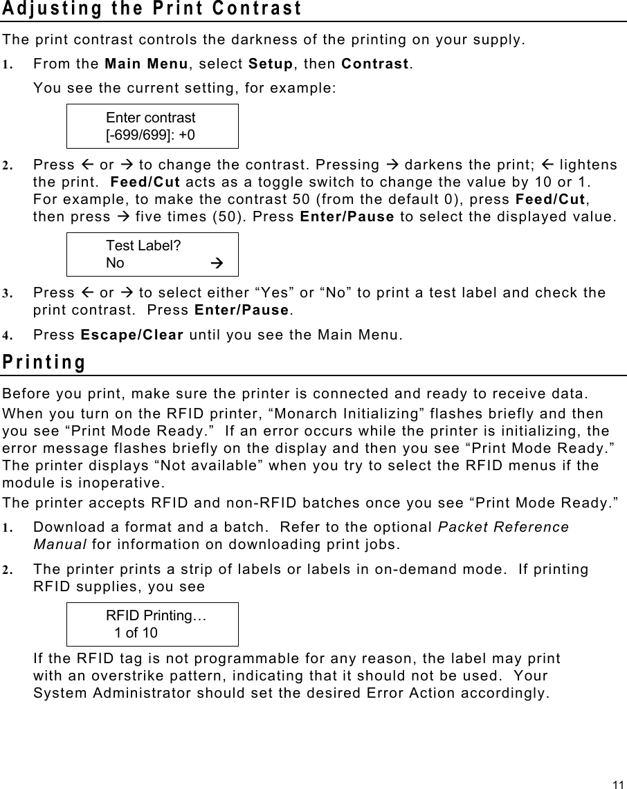 11 Adjusting the Print Contrast   The print contrast controls the darkness of the printing on your supply. 1.  From the Main Menu, select Setup, then Contrast. You see the current setting, for example:    Enter contrast    [-699/699]: +0 2.  Press Å or Æ to change the contrast. Pressing Æ darkens the print; Å lightens the print.  Feed/Cut acts as a toggle switch to change the value by 10 or 1.  For example, to make the contrast 50 (from the default 0), press Feed/Cut, then press Æ five times (50). Press Enter/Pause to select the displayed value.    Test Label?    No     Æ 3.  Press Å or Æ to select either “Yes” or “No” to print a test label and check the print contrast.  Press Enter/Pause. 4.  Press Escape/Clear until you see the Main Menu. Printing  Before you print, make sure the printer is connected and ready to receive data.  When you turn on the RFID printer, “Monarch Initializing” flashes briefly and then you see “Print Mode Ready.”  If an error occurs while the printer is initializing, the error message flashes briefly on the display and then you see “Print Mode Ready.”  The printer displays “Not available” when you try to select the RFID menus if the module is inoperative.   The printer accepts RFID and non-RFID batches once you see “Print Mode Ready.” 1.  Download a format and a batch.  Refer to the optional Packet Reference Manual for information on downloading print jobs. 2.  The printer prints a strip of labels or labels in on-demand mode.  If printing RFID supplies, you see    RFID Printing…       1 of 10  If the RFID tag is not programmable for any reason, the label may print with an overstrike pattern, indicating that it should not be used.  Your System Administrator should set the desired Error Action accordingly. 