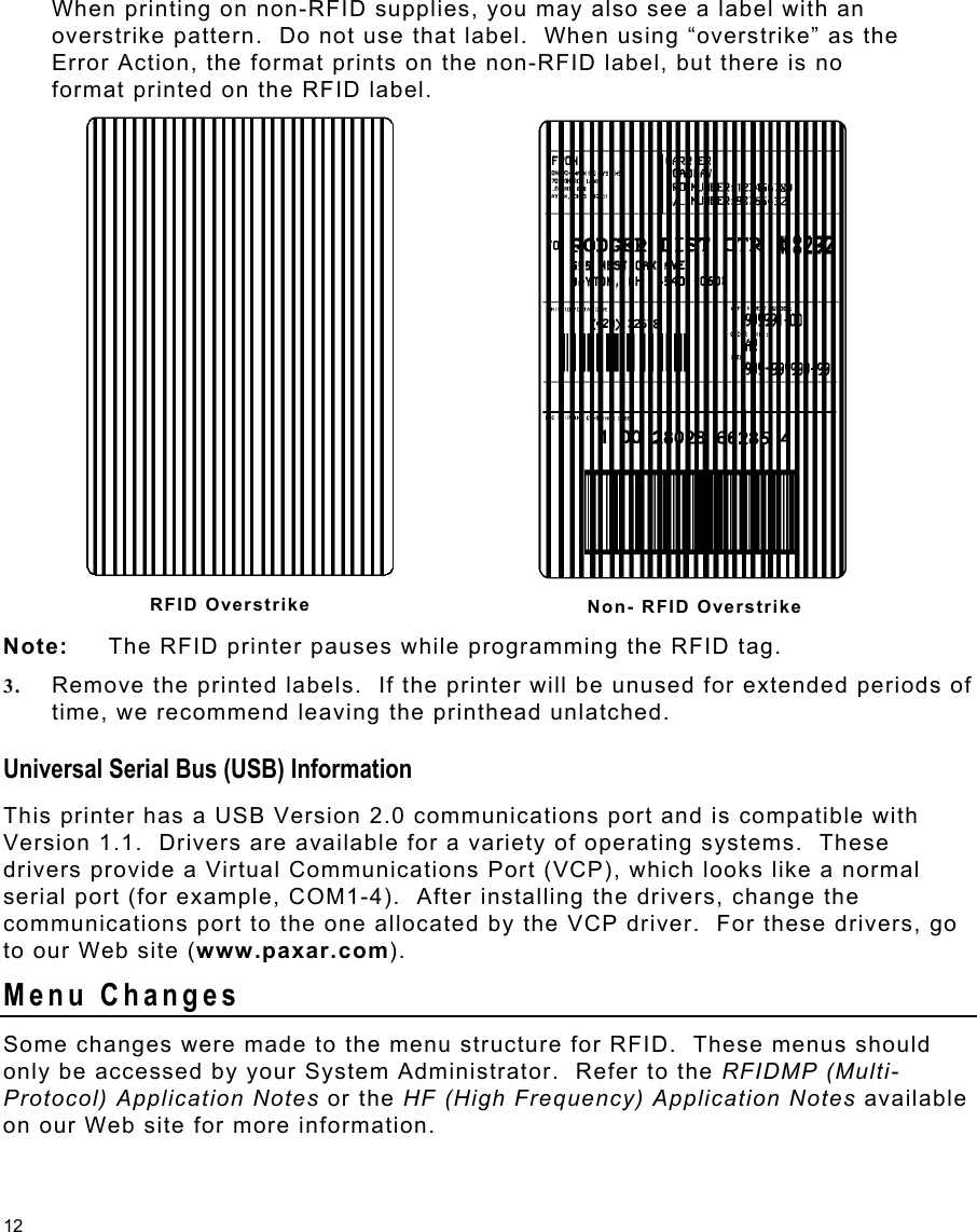 12 When printing on non-RFID supplies, you may also see a label with an overstrike pattern.  Do not use that label.  When using “overstrike” as the Error Action, the format prints on the non-RFID label, but there is no format printed on the RFID label. Note:   The RFID printer pauses while programming the RFID tag. 3.  Remove the printed labels.  If the printer will be unused for extended periods of time, we recommend leaving the printhead unlatched. Universal Serial Bus (USB) Information This printer has a USB Version 2.0 communications port and is compatible with Version 1.1.  Drivers are available for a variety of operating systems.  These drivers provide a Virtual Communications Port (VCP), which looks like a normal serial port (for example, COM1-4).  After installing the drivers, change the communications port to the one allocated by the VCP driver.  For these drivers, go to our Web site (www.paxar.com). Menu Changes Some changes were made to the menu structure for RFID.  These menus should only be accessed by your System Administrator.  Refer to the RFIDMP (Multi-Protocol) Application Notes or the HF (High Frequency) Application Notes available on our Web site for more information. RFID Overstrike  Non- RFID Overstrike 