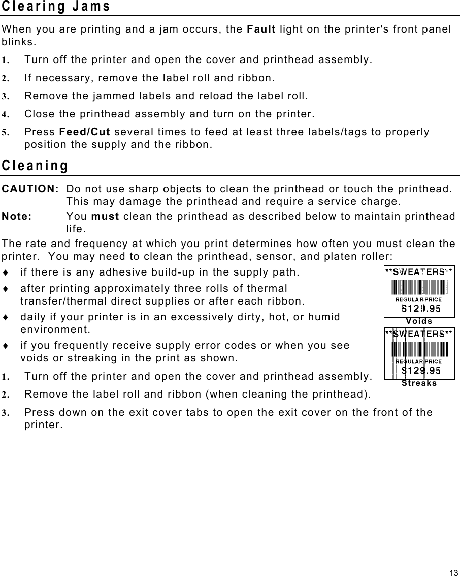 13 Voids Streaks Clearing Jams When you are printing and a jam occurs, the Fault light on the printer&apos;s front panel blinks.   1.  Turn off the printer and open the cover and printhead assembly. 2.  If necessary, remove the label roll and ribbon. 3.  Remove the jammed labels and reload the label roll. 4.  Close the printhead assembly and turn on the printer. 5.  Press Feed/Cut several times to feed at least three labels/tags to properly position the supply and the ribbon. Cleaning CAUTION:  Do not use sharp objects to clean the printhead or touch the printhead.  This may damage the printhead and require a service charge. Note: You must clean the printhead as described below to maintain printhead life. The rate and frequency at which you print determines how often you must clean the printer.  You may need to clean the printhead, sensor, and platen roller: ♦  if there is any adhesive build-up in the supply path. ♦  after printing approximately three rolls of thermal transfer/thermal direct supplies or after each ribbon. ♦  daily if your printer is in an excessively dirty, hot, or humid environment. ♦  if you frequently receive supply error codes or when you see voids or streaking in the print as shown. 1.  Turn off the printer and open the cover and printhead assembly. 2.  Remove the label roll and ribbon (when cleaning the printhead). 3.  Press down on the exit cover tabs to open the exit cover on the front of the printer. 