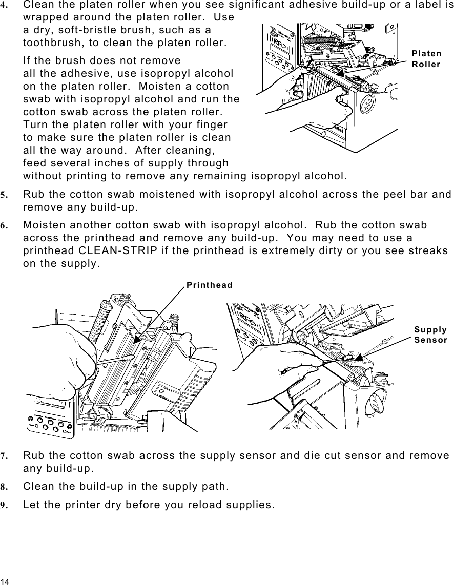 14 Platen Roller 4.  Clean the platen roller when you see significant adhesive build-up or a label is wrapped around the platen roller.  Use   a dry, soft-bristle brush, such as a toothbrush, to clean the platen roller. If the brush does not remove all the adhesive, use isopropyl alcohol on the platen roller.  Moisten a cotton  swab with isopropyl alcohol and run the cotton swab across the platen roller.     Turn the platen roller with your finger    to make sure the platen roller is clean    all the way around.  After cleaning,    feed several inches of supply through  without printing to remove any remaining isopropyl alcohol. 5.  Rub the cotton swab moistened with isopropyl alcohol across the peel bar and remove any build-up. 6.  Moisten another cotton swab with isopropyl alcohol.  Rub the cotton swab across the printhead and remove any build-up.  You may need to use a printhead CLEAN-STRIP if the printhead is extremely dirty or you see streaks on the supply. 7.  Rub the cotton swab across the supply sensor and die cut sensor and remove any build-up. 8.  Clean the build-up in the supply path. 9.  Let the printer dry before you reload supplies.   Printhead Supply  Sensor 