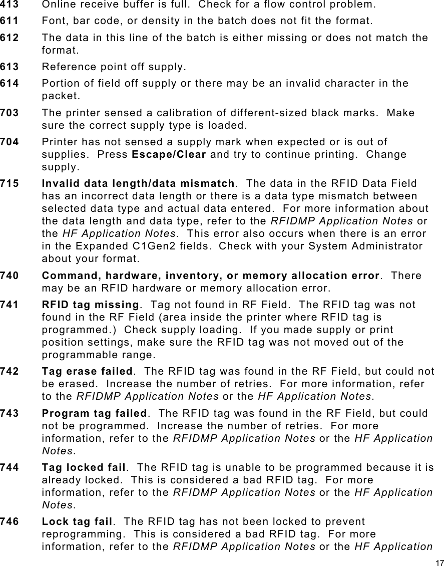 17 413  Online receive buffer is full.  Check for a flow control problem.  611  Font, bar code, or density in the batch does not fit the format. 612  The data in this line of the batch is either missing or does not match the format. 613  Reference point off supply. 614  Portion of field off supply or there may be an invalid character in the packet. 703  The printer sensed a calibration of different-sized black marks.  Make sure the correct supply type is loaded. 704  Printer has not sensed a supply mark when expected or is out of supplies.  Press Escape/Clear and try to continue printing.  Change supply. 715  Invalid data length/data mismatch.  The data in the RFID Data Field has an incorrect data length or there is a data type mismatch between selected data type and actual data entered.  For more information about the data length and data type, refer to the RFIDMP Application Notes or the HF Application Notes.  This error also occurs when there is an error in the Expanded C1Gen2 fields.  Check with your System Administrator about your format. 740  Command, hardware, inventory, or memory allocation error.  There may be an RFID hardware or memory allocation error.   741 RFID tag missing.  Tag not found in RF Field.  The RFID tag was not found in the RF Field (area inside the printer where RFID tag is programmed.)  Check supply loading.  If you made supply or print position settings, make sure the RFID tag was not moved out of the programmable range.   742  Tag erase failed.  The RFID tag was found in the RF Field, but could not be erased.  Increase the number of retries.  For more information, refer to the RFIDMP Application Notes or the HF Application Notes. 743  Program tag failed.  The RFID tag was found in the RF Field, but could not be programmed.  Increase the number of retries.  For more information, refer to the RFIDMP Application Notes or the HF Application Notes. 744 Tag locked fail.  The RFID tag is unable to be programmed because it is already locked.  This is considered a bad RFID tag.  For more information, refer to the RFIDMP Application Notes or the HF Application Notes. 746  Lock tag fail.  The RFID tag has not been locked to prevent reprogramming.  This is considered a bad RFID tag.  For more information, refer to the RFIDMP Application Notes or the HF Application 